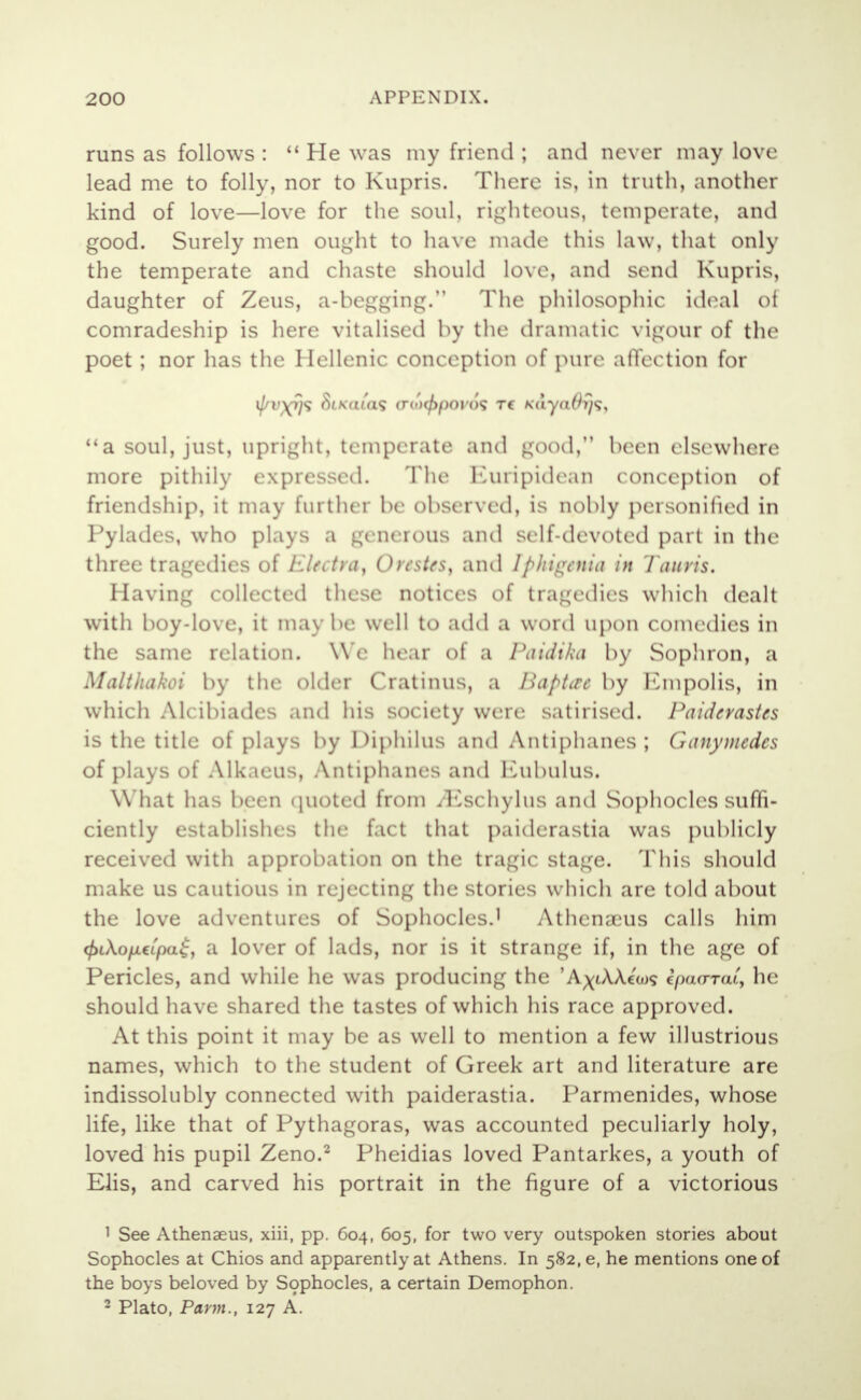 runs as follows :  He was my friend ; and never may love lead me to folly, nor to Kupris. There is, in truth, another kind of love—love for the soul, righteous, temperate, and good. Surely men ought to have made this law, that only the temperate and chaste should love, and send Kupris, daughter of Zeus, a-begging. The philosophic ideal of comradeship is here vitalised by the dramatic vigour of the poet ; nor has the Hellenic conception of pure affection for 1/ < yi<; <V\<n'a<; <ro>(/>poi'(><; re KaynOys, a soul, just, upright, temperate and good, been elsewhere more pithily expressed. The Etiripidean conception of friendship, it may further be observed, is nobly personified in Pylades, who plays a gmerous and self-devoted part in the three tragedies of liUctra, Orestes, and Iphigenia in Tauris. Having collected these notices of tragedies which dealt with boy-love, it may be well to add a word upon comedies in the same relation. We hear of a Paidika by Sophron, a Malthakoi by the older Cratinus, a Inipttre by Empolis, in which Aicibiades and his society were satirised. Paidcrastcs is the title of plays by Diphilus and Antiphanes ; Ganymcdcs of plays of Alkaeus, Antiphanes and Eubulus. What has been quoted from /Eschylus and Sophocles suffi- ciently establishes the fact that paiderastia was publicly received with approbation on the tragic stage. This should make us cautious in rejecting the stories which are told about the love adventures of Sophocles.1 Athenaous calls him cf)L\ofj.€Lpa$, a lover of lads, nor is it strange if, in the age of Pericles, and while he was producing the 'A^tAAcw? ipaxrraC, he should have shared the tastes of which his race approved. At this point it may be as well to mention a few illustrious names, which to the student of Greek art and literature are indissolubly connected with paiderastia. Parmenides, whose life, like that of Pythagoras, was accounted peculiarly holy, loved his pupil Zeno.2 Pheidias loved Pantarkes, a youth of Elis, and carved his portrait in the figure of a victorious 1 See Athenaeus, xiii, pp. 604, 605, for two very outspoken stories about Sophocles at Chios and apparently at Athens. In 582,6, he mentions one of the boys beloved by Sophocles, a certain Demophon. 2 Plato, Parm., 127 A.