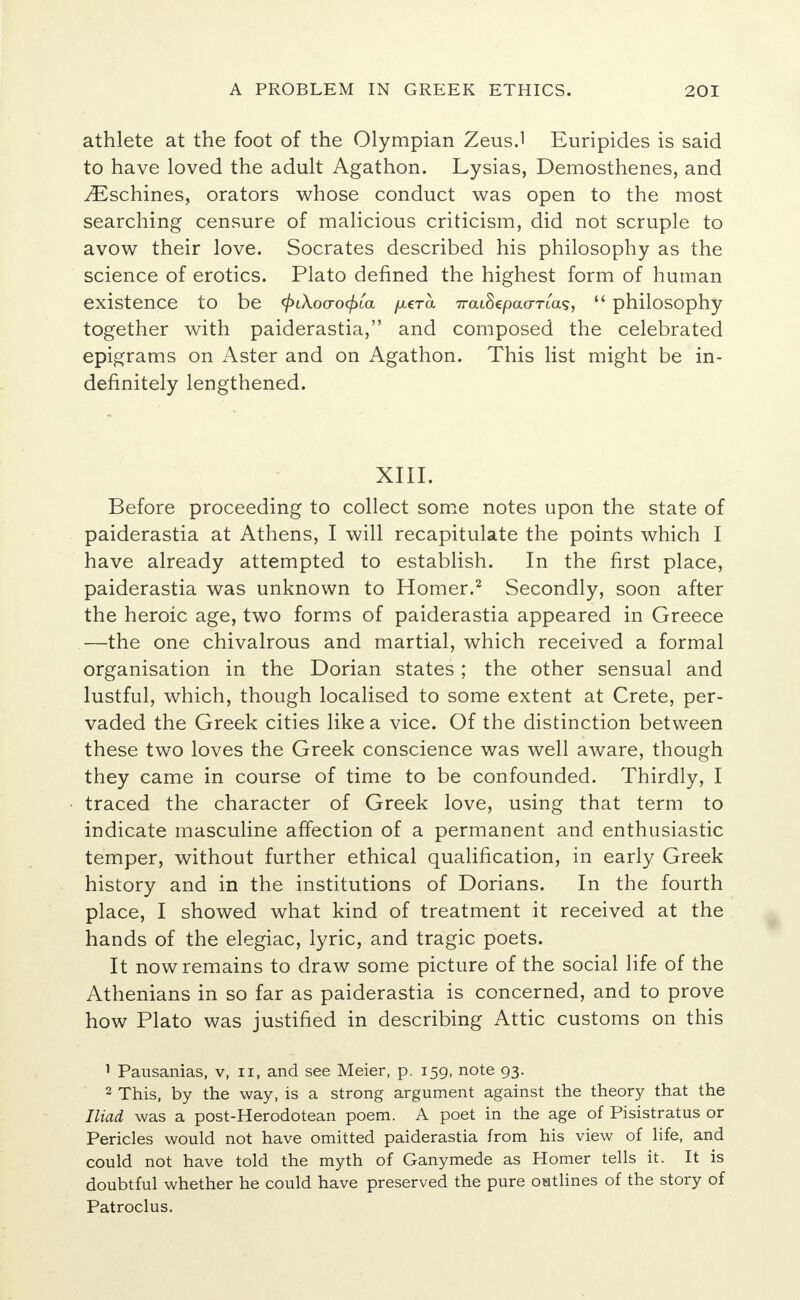 athlete at the foot of the Olympian Zeus.1 Euripides is said to have loved the adult Agathon. Lysias, Demosthenes, and ^Eschines, orators whose conduct was open to the most searching censure of malicious criticism, did not scruple to avow their love. Socrates described his philosophy as the science of erotics. Plato defined the highest form of human existence to be <£iAoo-o<£ia /xeTa 7ratSepa<xTia.9,  philosophy together with paiderastia, and composed the celebrated epigrams on Aster and on Agathon. This list might be in- definitely lengthened. XIII. Before proceeding to collect some notes upon the state of paiderastia at Athens, I will recapitulate the points which I have already attempted to establish. In the first place, paiderastia was unknown to Homer.2 Secondly, soon after the heroic age, two forms of paiderastia appeared in Greece —the one chivalrous and martial, which received a formal organisation in the Dorian states ; the other sensual and lustful, which, though localised to some extent at Crete, per- vaded the Greek cities like a vice. Of the distinction between these two loves the Greek conscience was well aware, though they came in course of time to be confounded. Thirdly, I traced the character of Greek love, using that term to indicate masculine affection of a permanent and enthusiastic temper, without further ethical qualification, in early Greek history and in the institutions of Dorians. In the fourth place, I showed what kind of treatment it received at the hands of the elegiac, lyric, and tragic poets. It now remains to draw some picture of the social life of the Athenians in so far as paiderastia is concerned, and to prove how Plato was justified in describing Attic customs on this 1 Pausanias, v, n, and see Meier, p. 159, note 93. 2 This, by the way, is a strong argument against the theory that the Iliad was a post-Herodotean poem. A poet in the age of Pisistratus or Pericles would not have omitted paiderastia from his view of life, and could not have told the myth of Ganymede as Homer tells it. It is doubtful whether he could have preserved the pure outlines of the story of Patroclus.