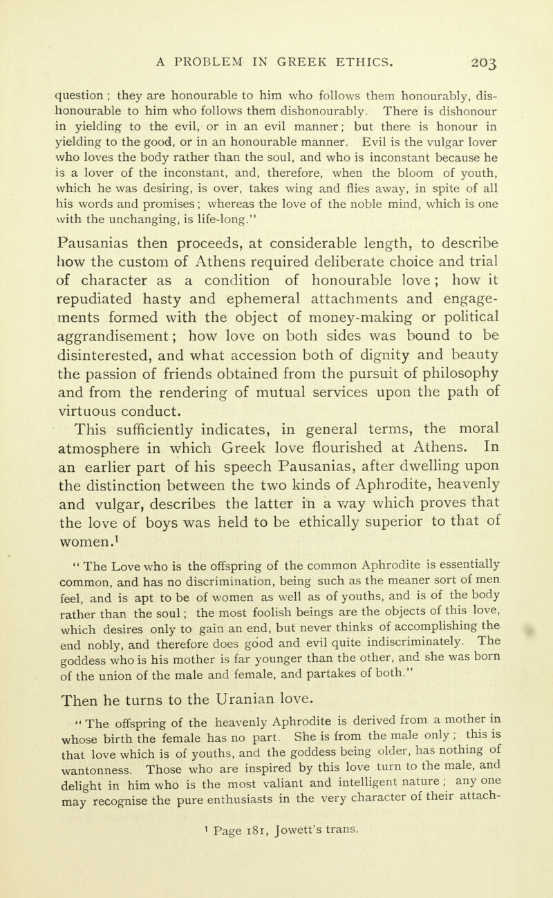 question ; they are honourable to him who follows them honourably, dis- honourable to him who follows them dishonourably. There is dishonour in yielding to the evil, or in an evil manner; but there is honour in yielding to the good, or in an honourable manner. Evil is the vulgar lover who loves the body rather than the soul, and who is inconstant because he is a lover of the inconstant, and, therefore, when the bloom of youth, which he was desiring, is over, takes wing and flies away, in spite of all his words and promises; whereas the love of the noble mind, which is one with the unchanging, is life-long. Pausanias then proceeds, at considerable length, to describe how the custom of Athens required deliberate choice and trial of character as a condition of honourable love; how it repudiated hasty and ephemeral attachments and engage- ments formed with the object of money-making or political aggrandisement; how love on both sides was bound to be disinterested, and what accession both of dignity and beauty the passion of friends obtained from the pursuit of philosophy and from the rendering of mutual services upon the path of virtuous conduct. This sufficiently indicates, in general terms, the moral atmosphere in which Greek love flourished at Athens. In an earlier part of his speech Pausanias, after dwelling upon the distinction between the two kinds of Aphrodite, heavenly and vulgar, describes the latter in a way which proves that the love of boys was held to be ethically superior to that of women.1  The Love who is the offspring of the common Aphrodite is essentially common, and has no discrimination, being such as the meaner sort of men feel, and is apt to be of women as well as of youths, and is of the body rather than the soul; the most foolish beings are the objects of this love, which desires only to gain an end, but never thinks of accomplishing the end nobly, and therefore does good and evil quite indiscriminately. The goddess who is his mother is far younger than the other, and she was born of the union of the male and female, and partakes of both. Then he turns to the Uranian love.  The offspring of the heavenly Aphrodite is derived from a mother in whose birth the female has no part. She is from the male only ; this is that love which is of youths, and the goddess being older, has nothing of wantonness. Those who are inspired by this love turn to the male, and delight in him who is the most valiant and intelligent nature ; any one may recognise the pure enthusiasts in the very character of their attach-