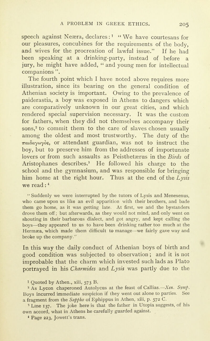 speech against Neaera, declares :1  We have courtesans for our pleasures, concubines for the requirements of the body, and wives for the procreation of lawful issue. If he had been speaking at a drinking-party, instead of before a jury, he might have added,  and young men for intellectual companions . The fourth point which I have noted above requires more illustration, since its bearing on the general condition of Athenian society is important. Owing to the prevalence of paiderastia, a boy was exposed in Athens to dangers which are comparatively unknown in our great cities, and which rendered special supervision necessary. It was the custom for fathers, when they did not themselves accompany their sons,2 to commit them to the care of slaves chosen usually among the oldest and most trustworthy. The duty of the iratSayooyo?, or attendant guardian, was not to instruct the boy, but to preserve him from the addresses of importunate lovers or from such assaults as Peisthetserus in the Birds of Aristophanes describes.3 He followed his charge to the school and the gymnasium, and was responsible for bringing him home at the right hour. Thus at the end of the Lysis we read:4  Suddenly we were interrupted by the tutors of Lysis and Menexenus, who came upon us like an evil apparition with their brothers, and bade them go home, as it was getting late. At first, we and the bystanders drove them off; but afterwards, as they would not mind, and only went on shouting in their barbarous dialect, and got angry, and kept calling the boys—they appeared to us to have been drinking rather too much at the Hermsea, which made them difficult to manage—we fairly gave way and broke up the company. In this way the daily conduct of Athenian boys of birth and good condition was subjected to observation; and it is not improbable that the charm which invested such lads as Plato portrayed in his Chamiides and Lysis was partly due to the 1 Quoted by Athen., xiii, 573 B. 2 As Lycon chaperoned Autolycus at the feast of Callias.— Xen. Symp. Bpys incurred immediate suspicion if they went out alone to parties. See a fragment from the Sappho of Ephippus in Athen, xiii, p. 572 C. 3 Line 137. The joke here is that the father in Utopia suggests/of his own accord, what in Athens he carefully guarded against. 4 Page 223, Jowett's trans.