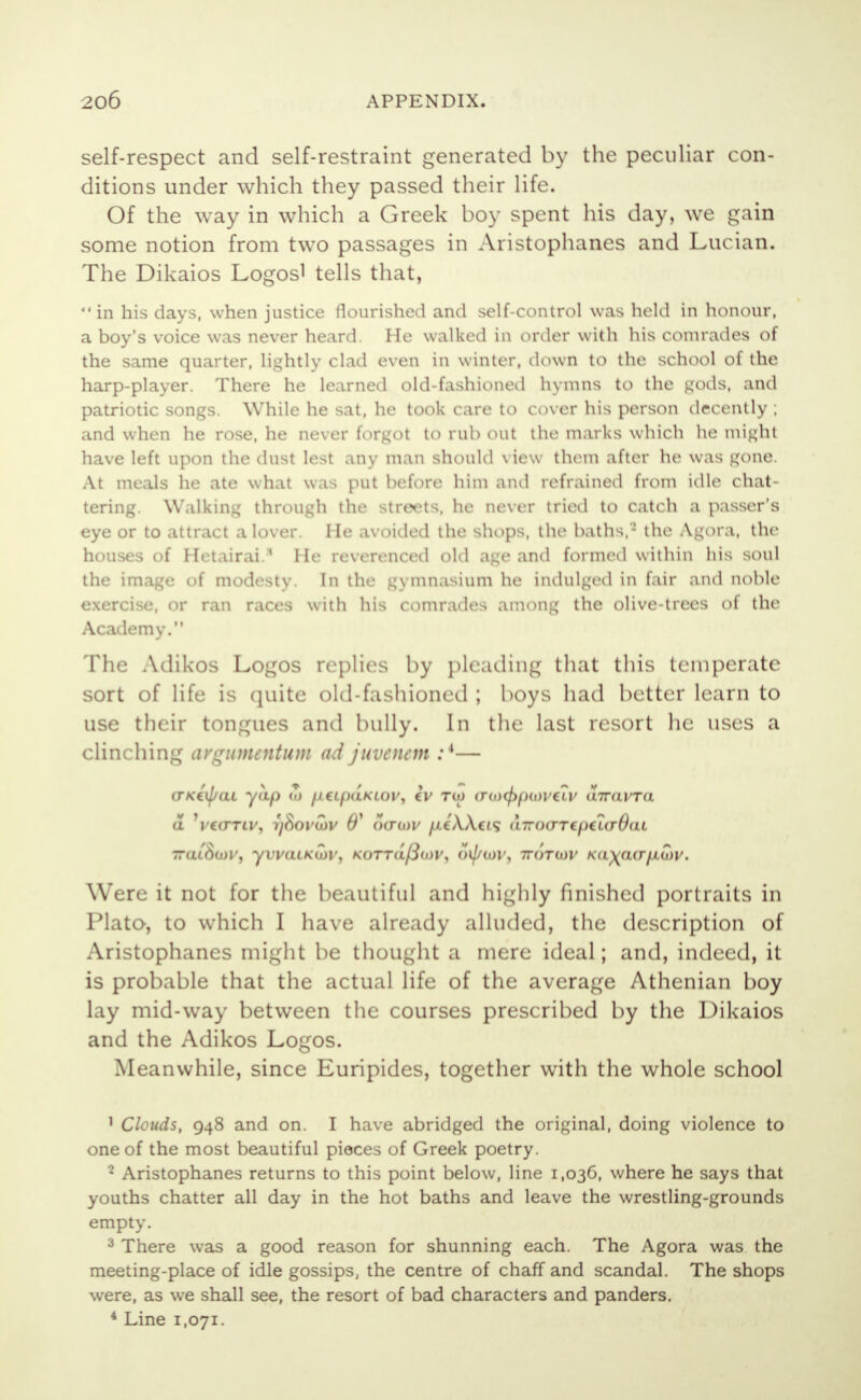 self-respect and self-restraint generated by the peculiar con- ditions under which they passed their life. Of the way in which a Greek boy spent his day, we gain some notion from two passages in Aristophanes and Lucian. The Dikaios Logosi tells that,  in his days, when justice flourished and self-control was held in honour, a boy's voice was never heard. He walked in order with his comrades of the same quarter, lightly clad even in winter, down to the school of the harp-player. There he learned old-fashioned hymns to the gods, and patriotic songs. While he sat, he took care to cover his person decently ; and when he rose, he never forgot to rub out the marks which he might have left upon the dust lest .my man should view them after he was gone. At meals he ate what \\ is put before him ami refrained from idle chat- tering. Walking through the streets, he never tried to catch a passer's eye or to attract a lover. He avoided the shops, the baths,2 the Agora, the houses of Hetairai.* He reverenced old age and formed within his soul the image of modesty. In the gymnasium he indulged in fair and noble exercise, or ran races with his comrades among the olive-trees of the Academy. The Adikos Logos replies by pleading that this temperate sort of life is quite old-fashioned ; boys had better learn to use their tongues and bully. In the last resort he uses a clinching avgumentum ad juvenem :4— (TKiij/aL yap w fltlpdjCtOVj iv tuj <ro)cpfHoviLv aTravra 7ra(.'8oH', YVKOlKCtiV, KOTTOpO)?) oiptov, 1FOTW KOMOffflAtiV. Were it not for the beautiful and highly finished portraits in Plato, to which I have already alluded, the description of Aristophanes might be thought a mere ideal; and, indeed, it is probable that the actual life of the average Athenian boy lay mid-way between the courses prescribed by the Dikaios and the Adikos Logos. Meanwhile, since Euripides, together with the whole school 1 Clouds, 948 and on. I have abridged the original, doing violence to one of the most beautiful pieces of Greek poetry. 2 Aristophanes returns to this point below, line 1,036, where he says that youths chatter all day in the hot baths and leave the wrestling-grounds empty. 3 There was a good reason for shunning each. The Agora was the meeting-place of idle gossips, the centre of chaff and scandal. The shops were, as we shall see, the resort of bad characters and panders. 4 Line 1,071.