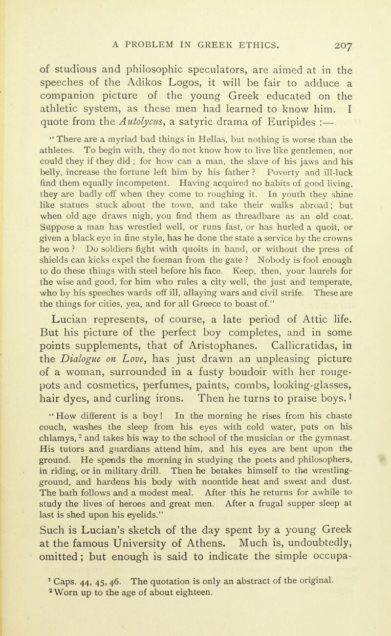 of studious and philosophic speculators, are aimed at in the speeches of the Adikos Logos, it will be fair to adduce a companion picture of the young Greek educated on the athletic system, as these men had learned to know him. I quote from the Autolysis, a satyric drama of Euripides :—  There are a myriad bad things in Hellas, but nothing is worse than the athletes. To begin with, they do not know how to live like gentlemen, nor could they if they did ; for how can a man, the slave of his jaws and his belly, increase the fortune left him by his father ? Poverty and ill-luck find them equally incompetent. Having acquired no habits of good living, they are badly off when they come to roughing it. In youth they shine like statues stuck about the town, and take their walks abroad; but when old age draws nigh, you find them as threadbare as an old coat. Suppose a man has wrestled well, or runs fast, or has hurled a quoit, or given a black eye in fine style, has he done the state a service by the crowns he won ? Do soldiers fight with quoits in hand, or without the press of shields can kicks expel the foeman from the gate ? Nobody is fool enough to do these things with steel before his face. Keep, then, your laurels for the wise and good, for him who rules a city well, the just and temperate, who by his speeches wards off ill, allaying wars and civil strife. These are the things for cities, yea, and for all Greece to boast of. Lucian represents, of course, a late period of Attic life. But his picture of the perfect boy completes, and in some points supplements, that of Aristophanes. Callicratidas, in the Dialogue on Love, has just drawn an unpleasing picture of a woman, surrounded in a fusty boudoir with her rouge- pots and cosmetics, perfumes, paints, combs, looking-glasses, hair dyes, and curling irons. Then he turns to praise boys.1 How different is a boy! In the morning he rises from his chaste couch, washes the sleep from his eyes with cold water, puts on his chlamys, 2 and takes his way to the school of the musician or the gymnast. His tutors and guardians attend him, and his eyes are bent upon the ground. He spends the morning in studying the poets and philosophers, in riding, or in military drill. Then he betakes himself to the wrestling- ground, and hardens his body with noontide heat and sweat and dust. The bath follows and a modest meal. After this he returns for awhile to study the lives of heroes and great men. After a frugal supper sleep at last is shed upon his eyelids. Such is Lucian's sketch of the day spent by a young Greek at the famous University of Athens. Much is, undoubtedly, omitted ; but enough is said to indicate the simple occupa- 1 Caps. 44, 45, 46. The quotation is only an abstract of the original. 2 Worn up to the age of about eighteen.