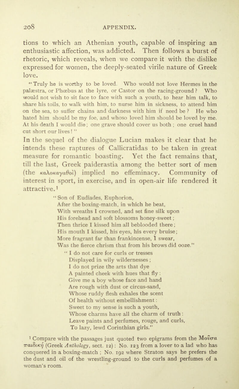 tions to which an Athenian youth, capable of inspiring an enthusiastic affection, was addicted. Then follows a burst of rhetoric, which reveals, when we compare it with the dislike expressed for women, the deeply-seated virile nature of Greek love. Truly he is worthy to be loved. Who would not love Hermes in the palaestra, or Phoebus at the lyre, or Castor on the racing-ground ? Who would not wish to sit face to face with such a youth, to hear him talk, to share his toils, to walk with him, to nurse him in sickness, to attend him on the sea, to suffer chains and darkness with him if need be ? He who hated him should be my foe, and whoso loved him should be loved by me. At his death I would die; one grave should cover us both ; one cruel hand cut short our lives !  In the sequel of the dialogue Lucian makes it clear that he intends these raptures of Callicratidas to be taken in great measure for romantic boasting. Yet the fact remains that, till the last, Greek paiderastia among the better sort of men (the KaAo*aya#oi) implied no effeminacy. Community of interest in sport, in exercise, and in open-air life rendered it attractive.1 Son of Eudiades, Euphorion, After the boxing-match, in which he beat, With wreaths I crowned, and set fine silk upon His forehead and soft blossoms honey-sweet; Then thrice I kissed him all beblooded there; His mouth I kissed, his eyes, his every bruise; More fragrant far than frankincense, 1 swear, Was the fierce chrism that from his brows did ooze.  I do not care for curls or tresses Displayed in wily wildernesses ; I do not prize the arts that dye A painted cheek with hues that fly : Give me a boy whose face and hand Are rough with dust or circus-sand, Whose ruddy flesh exhales the scent Of health without embellishment: Sweet to my sense is such a youth, Whose charms have all the charm of truth : Leave paints and perfumes, rouge, and curls, To lazy, lewd Corinthian girls. 1 Compare with the passages just quoted two epigrams from the Mowa ttcu8i/07 (Greek Anthology, sect. 12): No. 123 from a lover to a lad who has conquered in a boxing-match ; No. 192 where Straton says he prefers the the dust and oil of the wrestling-ground to the curls and perfumes of a woman's room.