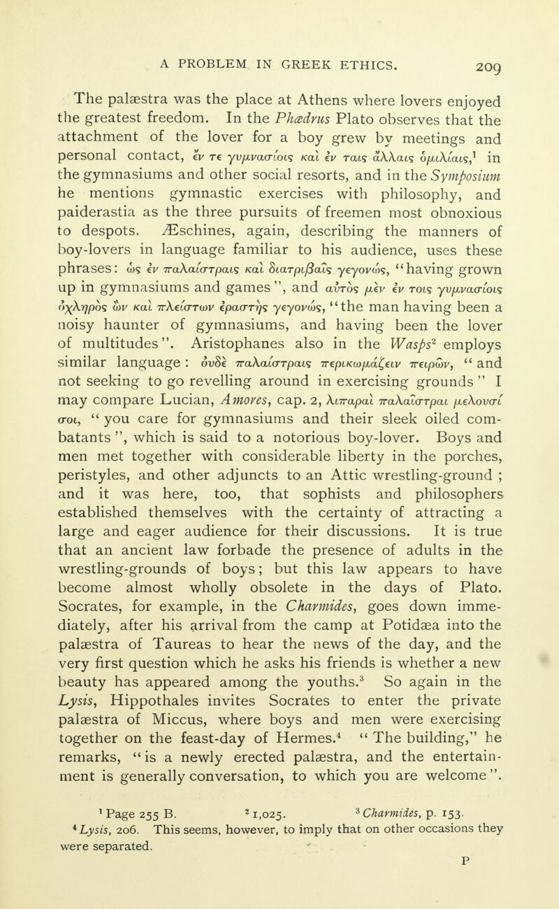 The palaestra was the place at Athens where lovers enjoyed the greatest freedom. In the Phce&vus Plato observes that the attachment of the lover for a boy grew by meetings and personal contact, lv re yv/xracrtoi? kou iv rats aWais 6/xiA.iais,1 in the gymnasiums and other social resorts, and in the Symposium he mentions gymnastic exercises with philosophy, and paiderastia as the three pursuits of freemen most obnoxious to despots. ^Eschines, again, describing the manners of boy-lovers in language familiar to his audience, uses these phrases: iv TraXalo-rpavz /cat Scarpc/Sals yeyovw?, having grown up in gymnasiums and games , and auros pXv lv tois yv^vao-toi? o)(\r)p6$ u)v /cat ir\€L<rT(ov ipao-rrjs yeyovca?, the man having been a noisy haunter of gymnasiums, and having been the lover of multitudes. Aristophanes also in the Wasps2 employs similar language : 6v8k ira\a[<TTpai<z 7repiKa>/x,a£«v 7rapwv,  and not seeking to go revelling around in exercising grounds  I may compare Lucian, Amoves, cap. 2, Xnrapal irakala-Tpai fxeXova-c o-ol,  you care for gymnasiums and their sleek oiled com- batants , which is said to a notorious boy-lover. Boys and men met together with considerable liberty in the porches, peristyles, and other adjuncts to an Attic wrestling-ground ; and it was here, too, that sophists and philosophers established themselves with the certainty of attracting a large and eager audience for their discussions. It is true that an ancient law forbade the presence of adults in the wrestling-grounds of boys; but this law appears to have become almost wholly obsolete in the days of Plato. Socrates, for example, in the Ckarmides, goes down imme- diately, after his arrival from the camp at Potidaea into the palaestra of Taureas to hear the news of the day, and the very first question which he asks his friends is whether a new beauty has appeared among the youths.3 So again in the Lysis, Hippothales invites Socrates to enter the private palaestra of Miccus, where boys and men were exercising together on the feast-day of Hermes.4  The building, he remarks, is a newly erected palaestra, and the entertain- ment is generally conversation, to which you are welcome . 1 Page 255 B. 3 1,025. 3 Charmides, p. 153. 4 Lysis, 206. This seems, however, to imply that on other occasions they were separated. P