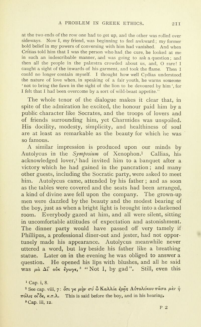 at the two ends of the row one had to get up, and the other was rolled over sideways. Now I, my friend, was beginning to feel awkward; my former bold belief in my powers of conversing with him had vanished. And when Critias told him that I was the person who had the cure, he looked at me in such an indescribable manner, and was going to ask a question; and then all the people in the palaestra crowded about us, and, O rare! I caught a sight of the inwards of his garment, and took the flame. Then I could no longer contain myself. I thought how well Cydias understood the nature of love when, in speaking of a fair youth, he warns someone ' not to bring the fawn in the sight of the lion to be devoured by him ', for I felt that I had been overcome by a sort of wild-beast appetite. The whole tenor of the dialogue makes it clear that, in spite of the admiration he excited, the honour paid him by a public character like Socrates, and the troops of lovers and of friends surrounding him, yet Charmides was unspoiled. His docility, modesty, simplicity, and healthiness of soul are at least as remarkable as the beauty for which he was so famous. A similar impression is produced upon our minds by Autolycus in the Symposium of Xenophon.1 Callias, his acknowledged lover,- had invited him to a banquet after a victory which he had gained in the pancration ; and many other guests, including the Socratic party, were asked to meet him. Autolycus came, attended by his father ; and as soon as the tables were covered and the seats had been arranged, a kind of divine awe fell upon the company. The grown-up men were dazzled by the beauty and the modest bearing of the boy, just as when a bright light is brought into a darkened room. Everybody gazed at him, and all were silent, sitting in uncomfortable attitudes of expectation and astonishment. The dinner party would have passed off very tamely if Phillipus, a professional diner-out and jester, had not oppor- tunely made his appearance. Autolycus meanwhile never uttered a word, but lay beside his father like a breathing statue. Later on in the evening he was obliged to answer a question. He opened his lips with blushes, and all he said was fxoi At ovk cyooyc,3 Not I, by gad. Still, even this 1 Cap. i, 8. 2 See cap. viii, 7: ort ye fxrjv crv w KaAAta epas AvtoXvkov 7ra<ra /xev fj 7t6\l<s 01'8e, k.t.A. This is said before the boy, and in his hearing* 3 Cap. iii, 12.