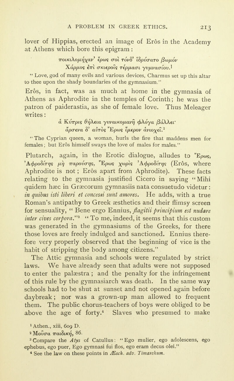 lover of Hippias, erected an image of Eros in the Academy at Athens which bore this epigram : 7roifaAo//,77xai/' €0009 cot toVS' ISpvaaro /3co/aov Xap/xo? C7rt (TKL€poL<; rep/xacn yvfxvacriov.]  Love, god of many evils and various devices, Charmus set up this altar to thee upon the shady boundaries of the gymnasium. Eros, in fact, was as much at home in the gymnasia of Athens as Aphrodite in the temples of Corinth; he was the patron of paiderastia, as she of female love. Thus Meleager writes: d Kv7rpis 6r)\ua yvvaiKOfxavrj cj)X6ya (3dkk€C apcreva 81 avros Eptos i/xepov d violet.2  The Cyprian queen, a woman, hurls the fire that maddens men for females ; but Eros himself sways the love of males for males. Plutarch, again, in the Erotic dialogue, alludes to vEpws, 'Acf)poSiTf]<; /jl7] 7rapovcr7j<5, Epcog xwP^ 'A^poSiT^? (Eros, where Aphrodite is not ; Eros apart from Aphrodite). These facts relating to the gymnasia justified Cicero in saying Mihi quidem haec in Graecorum gymnasiis nata consuetudo videtur : in quibus isti liberi et concessi sunt amoves. He adds, with a true Roman's antipathy to Greek aesthetics and their flimsy screen for sensuality,  Bene ergo Ennius, flagitii principium est nudare inter cives corpora.*  To me, indeed, it seems that this custom was generated in the gymnasiums of the Greeks, for there those loves are freely indulged and sanctioned. Ennius there- fore very properly observed that the beginning of vice is the habit of stripping the body among citizens. The Attic gymnasia and schools were regulated by strict laws. We have already seen that adults were not supposed to enter the palaestra ; and the penalty for the infringement of this rule by the gymnasiarch was death. In the same way schools had to be shut at sunset and not opened again before daybreak; nor was a grown-up man allowed to frequent them. The public chorus-teachers of boys were obliged to be above the age of forty.4 Slaves who presumed to make 1A then., xiii, 609 D. 2 Mouo-a 7rai8i/07, 86. 3 Compare the Atys of Catullus: Ego mulier, ego adolescens, ego ephebus, ego puer, Ego gymnasi fui fios, ego eram decus olei. 4 See the law on these points in JEsch. adv. Timarchum.