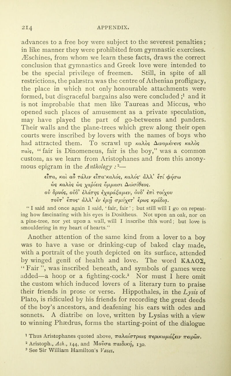 advances to a free boy were subject to the severest penalties; in like manner they were prohibited from gymnastic exercises. yEschines, from whom we learn these facts, draws the correct conclusion that gymnastics and Greek love were intended to be the special privilege of freemen. Still, in spite of all restrictions, the palaestra was the centre of Athenian profligacy, the place in which not only honourable attachments were formed, but disgraceful bargains also were concluded ;1 and it is not improbable that men like Taureas and Miccus, who opened such places of amusement as a private speculation, may have played the part of go-betweens and panders. Their walls and the plane-trees which grew along their open courts were inscribed by lovers with the names of boys who had attracted them. To scrawl up koAos Aivo/xeVevs koAos Wis,  fair is Dinomeneus, fair is the boy, was a common custom, as we learn from Aristophanes and from this anony- mous epigram in the Anthology :2— €t7ra, Kai ao tolX.lv €i7ra*KaAds, /ca/VdV dAA' crt tpr/cru) ws KaAos xapUis o/x/xcuri Aaicri^eog. ov Spvos, ol>8' ikaTrjs i^apd^a/xev, ovS' €7ri tol^ov tovt e7ros* dAA.' iv ifxy crfiv^cr epcos KpdSta.  I said and once again I said, ' fair, fair' ; but still will I go on repeat- ing how fascinating with his eyes is Dositheus. Not upon an oak, nor on a pine-tree, nor yet upon a wall, will I inscribe this word; but love is smouldering in my heart of hearts. Another attention of the same kind from a lover to a boy was to have a vase or drinking-cup of baked clay made, with a portrait of the youth depicted on its surface, attended by winged genii of health and love. The word KAA02,  Fair , was inscribed beneath, and symbols of games were added—a hoop or a fighting-cock.3 Nor must I here omit the custom which induced lovers of a literary turn to praise their friends in prose or verse. Hippothales, in the Lysis of Plato, is ridiculed by his friends for recording the great deeds of the boy's ancestors, and deafening his ears with odes and sonnets. A diatribe on love, written by Lysias with a view to winning Phaedrus, forms the starting-point of the dialogue 1 Thus Aristophanes quoted above, 7raAatVr/3ats Tr^pLKmp.d^eiv irupwv. 2 Aristoph., Ach., 144, and Movcra 7rat.Si/oy, 130. 3 See Sir William Hamilton's Vases.