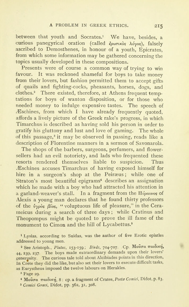 between that youth and Socrates.1 We have, besides, a curious panegyrical oration (called epwrtKo? Aoyos), falsely ascribed to Demosthenes, in honour of a youth, Epicrates, from which some information may be gathered concerning the topics usually developed in these compositions. Presents were of course a common way of trying to win favour. It was reckoned shameful for boys to take money from their lovers, but fashion permitted them to accept gifts of quails and fighting-cocks, pheasants, horses, dogs, and clothes.2 There existed, therefore, at Athens frequent temp- tations for boys of wanton disposition, or for those who needed money to indulge expensive tastes. The speech of ^Eschines, from which I have already frequently quoted, affords a lively picture of the Greek rake's progress, in which Timarchus is described as having sold his person in order to gratify his gluttony and lust and love of gaming. The whole of this passage,3 it may be observed in passing, reads like a description of Florentine manners in a sermon of Savonarola. The shops of the barbers, surgeons, perfumers, and flower- sellers had an evil notoriety, and lads who frequented these resorts rendered themselves liable to suspicion. Thus yEschines accuses Timarchus of having exposed himself for hire in a surgeon's shop at the Peiraeus; while one of Straton's most beautiful epigrams4 describes an assignation which he made with a boy who had attracted his attention in a garland-weaver's stall. In a fragment from the Hvpawos of Alexis a young man declares that he found thirty professors of the vypos /Jto?,  voluptuous life of pleasure, in the Cera- meicus during a search of three days ; while Cratinus and Theopompus might be quoted to prove the ill fame of the monument to Cimon and the hill of Lycabettus.5 1 Lysias, according to Suidas, was the author of five Erotic epistles addressed to young men. 2 See Aristoph., Plutus, 153-159; Birds, 704-707. Cp. Mowra TrcuStK^, 44, 239, 237. The boys made extraordinary demands upon their lovers' generosity. The curious tale told about Alcibiades points in this direction, In Crete they did the like, but also set their lovers to execute difficult tasks, as Eurystheus imposed the twelve labours on Herakles. 3 Page 29. 4 Movaa ttcuSck^, 8 : cp. a fragment of Crates, Poeta Comici, Didot, p. 83. 5 Comici Grceci, Didot, pp. 562, 31, 308.