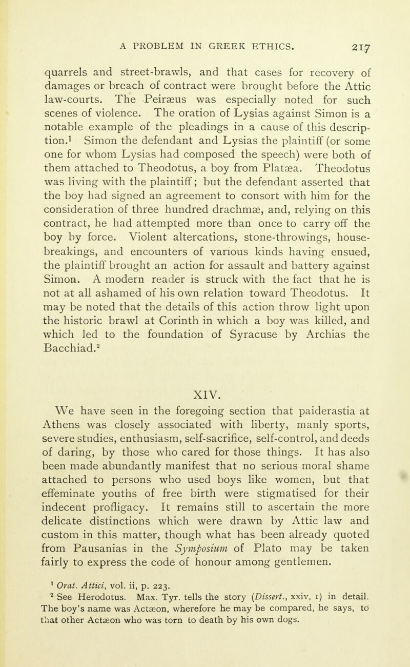 quarrels and street-brawls, and that cases for recovery of damages or breach of contract were brought before the Attic law-courts. The Peiraeus was especially noted for such scenes of violence. The oration of Lysias against Simon is a notable example of the pleadings in a cause of this descrip- tion.1 Simon the defendant and Lysias the plaintiff (or some one for whom Lysias had composed the speech) were both of them attached to Theodotus, a boy from Plataea. Theodotus was living with the plaintiff; but the defendant asserted that the boy had signed an agreement to consort with him for the consideration of three hundred drachmae, and, relying on this contract, he had attempted more than once to carry off the boy by force. Violent altercations, stone-throwings, house- breakings, and encounters of various kinds having ensued, the plaintiff brought an action for assault and battery against Simon. A modern reader is struck with the fact that he is not at all ashamed of his own relation toward Theodotus. It may be noted that the details of this action throw light upon the historic brawl at Corinth in which a boy was killed, and which led to the foundation of Syracuse by Archias the Bacchiad.2 XIV. We have seen in the foregoing section that paiderastia at Athens was closely associated with liberty, manly sports, severe studies, enthusiasm, self-sacrifice, self-control, and deeds of daring, by those who cared for those things. It has also been made abundantly manifest that no serious moral shame attached to persons who used boys like women, but that effeminate youths of free birth were stigmatised for their indecent profligacy. It remains still to ascertain the more delicate distinctions which were drawn by Attic law and custom in this matter, though what has been already quoted from Pausanias in the Symposium of Plato may be taken fairly to express the code of honour among gentlemen. 1 Orat. Attici, vol. ii, p. 223. 2 See Herodotus. Max. Tyr. tells the story (Dissert., xxiv, 1) in detail. The boy's name was Actaeon, wherefore he may be compared, he says, to that other Actaeon who was torn to death by his own dogs.