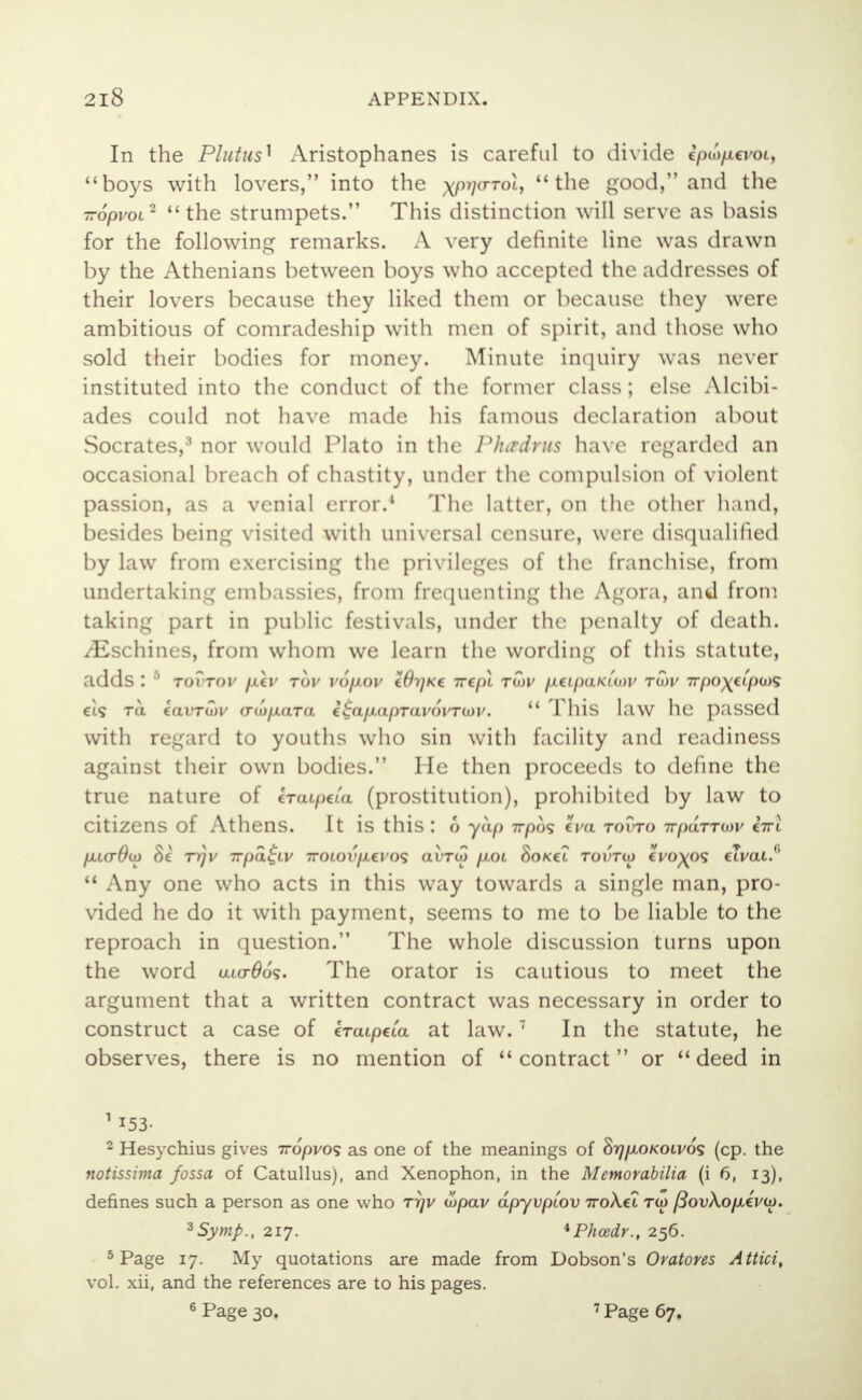 In the Plutus] Aristophanes is careful to divide ipu>pa>oi, boys with lovers, into the x/0770-Toi, the good, and the -opvoL2 the strumpets. This distinction will serve as basis for the following remarks. A very definite line was drawn by the Athenians between boys who accepted the addresses of their lovers because they liked them or because they were ambitious of comradeship with men of spirit, and those who sold their bodies for money. Minute inquiry was never instituted into the conduct of the former class; else Alcibi- ades could not have made his famous declaration about Socrates,3 nor would Plato in the Plurdvus have regarded an occasional breach of chastity, under the compulsion of violent passion, as a venial error.4 The latter, on the other hand, besides being visited with universal censure, were disqualified by law from exercising the privileges of the franchise, from undertaking embassies, from frequenting the Agora, and from taking part in public festivals, under the penalty of death. iEschines, from whom we learn the wording of this statute, adds : 5 tovtov piv rov vopov Wijkc irepl twv ptipaKiwv tuw Trpo\upu^ €i<s to. kavruiv (Tto/AaTo. €£a/Au/)Tai'oi'TG>i\  This law he passed with regard to youths who sin with facility and readiness against their own bodies. He then proceeds to define the true nature of craipcta (prostitution), prohibited by law to citizens of Athens. It is this : o yap -rrpo^ iva to?to TvpaTTmv bri u> Se rqv 7rpa$Lv 7rotoi'/xci'os avro) /xot Sokcl tovtio c^o^os eTvai.1'  Any one who acts in this way towards a single man, pro- vided he do it with payment, seems to me to be liable to the reproach in question. The whole discussion turns upon the word u«r66<$. The orator is cautious to meet the argument that a written contract was necessary in order to construct a case of ercupcta at law.7 In the statute, he observes, there is no mention of contract or deed in ni53- 2 Hesychius gives 7r6pvo<s as one of the meanings of SrjpiOKOLvos (cp. the notissima fossa of Catullus), and Xenophon, in the Memorabilia (i 6, 13), defines such a person as one who rrjv topav dpyvptov 7roA.et tu> j3ov\.opi€VU). ^Symp., 217. *Phcedr., 256. 5 Page 17. My quotations are made from Dobson's Oratores Attici, vol. xii, and the references are to his pages. 6 Page 30, 7 Page 67.