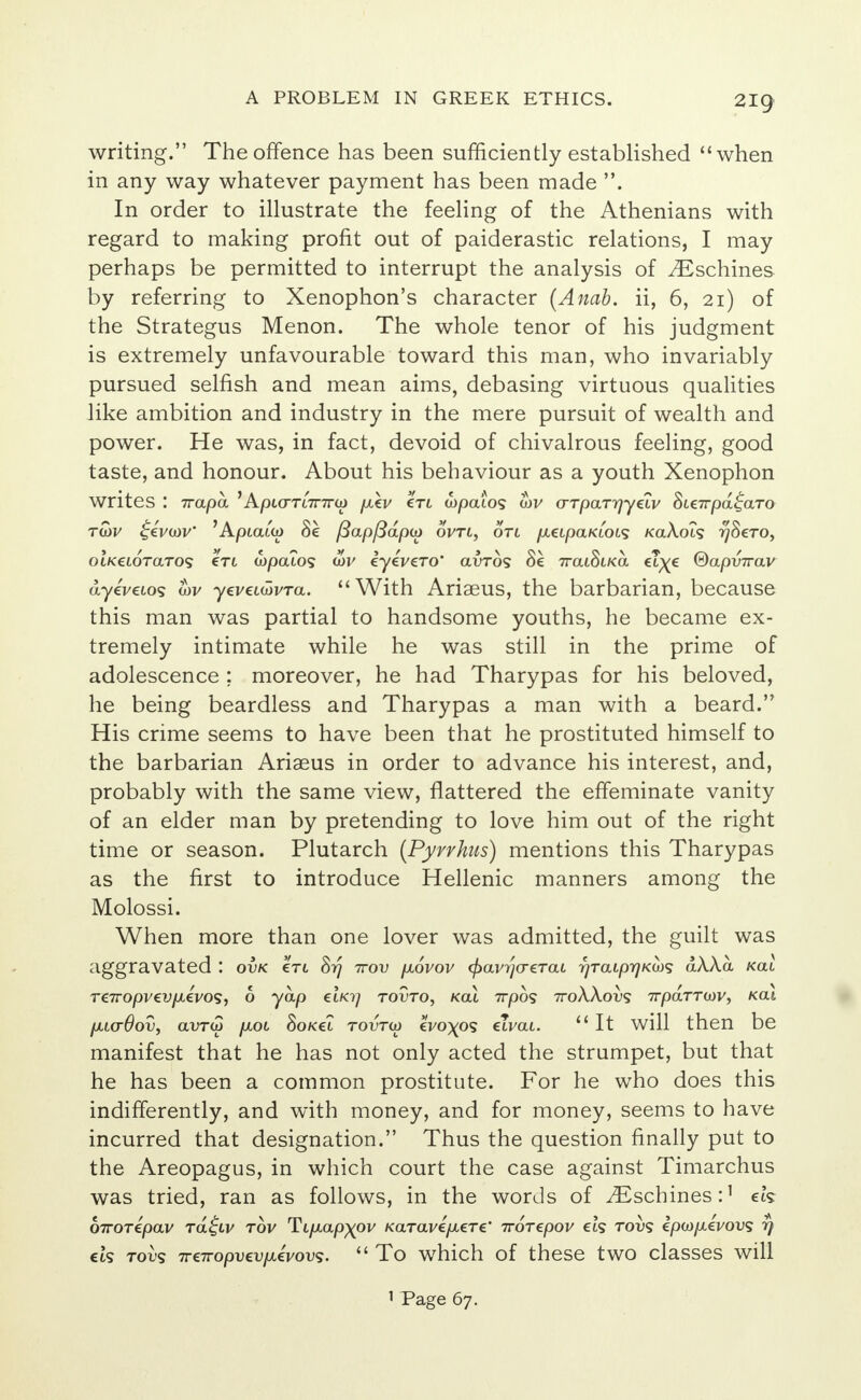 2ig writing. The offence has been sufficiently established when in any way whatever payment has been made . In order to illustrate the feeling of the Athenians with regard to making profit out of paiderastic relations, I may perhaps be permitted to interrupt the analysis of yEschines by referring to Xenophon's character (Anab. ii, 6, 21) of the Strategus Menon. The whole tenor of his judgment is extremely unfavourable toward this man, who invariably pursued selfish and mean aims, debasing virtuous qualities like ambition and industry in the mere pursuit of wealth and power. He was, in fact, devoid of chivalrous feeling, good taste, and honour. About his behaviour as a youth Xenophon writes : 7rapa. 'Apicru7r7ra) pikv €tl wpaio? cov crTpaTrjyeiv Sie7rpa£aTo twi/ £evu)V 'Apiata) Se fiapfidpo) ovtl, on /xeipaKiois KaA.019 ^Sero, OLKtLOTaTos en wpaio? &v eyeVero* avrbs 8k 7ratStKa ct^e ®api>7rav ayeWo? <W yeveum/Ta. With Ariaeus, the barbarian, because this man was partial to handsome youths, he became ex- tremely intimate while he was still in the prime of adolescence ; moreover, he had Tharypas for his beloved, he being beardless and Tharypas a man with a beard. His crime seems to have been that he prostituted himself to the barbarian Ariaeus in order to advance his interest, and, probably with the same view, flattered the effeminate vanity of an elder man by pretending to love him out of the right time or season. Plutarch (Pyrrhus) mentions this Tharypas as the first to introduce Hellenic manners among the Molossi. When more than one lover was admitted, the guilt was aggravated : ovk ctl 8rj -ttov p,6vov cj>avr}(T€Tai r)TaLpr)KU)<s dAAa /cat ren-opvevpiivos, 6 yap et/07 tovto, kcu 7rpos 7roAAot>s 7rparrcov, kcu p,L(r6ov, avrw pcot SoKel tovto) eVo^os etvai.  It will then be manifest that he has not only acted the strumpet, but that he has been a common prostitute. For he who does this indifferently, and with money, and for money, seems to have incurred that designation. Thus the question finally put to the Areopagus, in which court the case against Timarchus was tried, ran as follows, in the words of ^Eschines:1 ek birorepav ra^tv rov Ti/xap;(0l/ Karave/xere* Trorepov ets tovs epco/xeVous rf cts tovs 7T€iropvevfX€vov<;.  To which of these two classes will