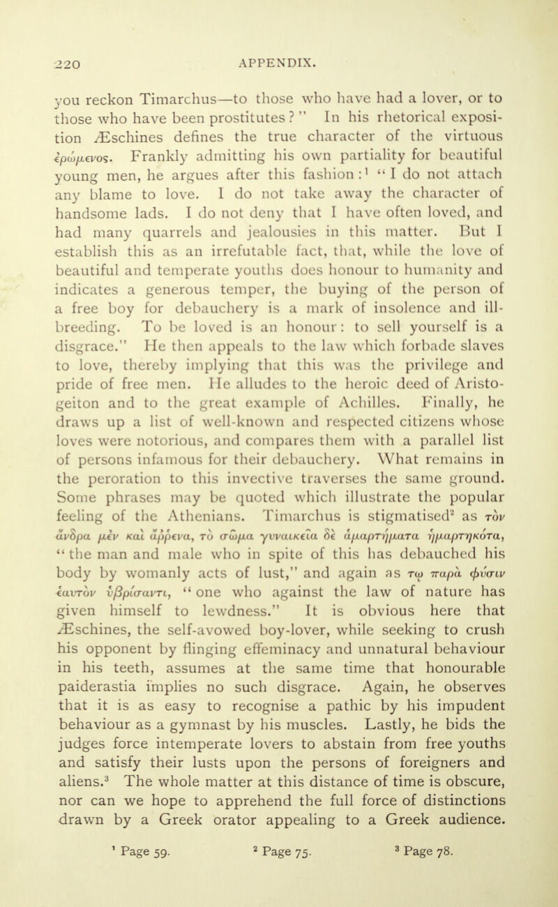 you reckon Timarchus—to those who have had a lover, or to those who have been prostitutes?  In his rhetorical exposi- tion iEschines defines the true character of the virtuous cpw/xevos. Frankly admitting his own partiality for beautiful young men, he argues after this fashion:' I do not attach any blame to love. I do not take away the character of handsome lads. I do not deny that I have often loved, and had many quarrels and jealousies in this matter. But I establish this as an irrefutable fact, that, while the love of beautiful and temperate youths does honour to humanity and indicates a generous temper, the buying of the person of a free boy for debauchery is a mark of insolence and ill- breeding. To be loved is an honour: to sell yourself is a disgrace. He then appeals to the law which forbade slaves to love, thereby implying that this was the privilege and pride of free men. He alludes to the heroic deed of Aristo- geiton and to the great example of Achilles. Finally, he draws up a list of well-known and respected citizens whose loves were notorious, and compares them with a parallel list of persons infamous for their debauchery. What remains in the peroration to this invective traverses the same ground. Some phrases may be quoted which illustrate the popular feeling of the Athenians. Timarchus is stigmatised2 as tov avhpa fM€V Kal upptvu, TO (rai/xa yvvaiKtca be afiapTijfxaTa Ty/xuprr/KoTu,  the man and male who in spite of this has debauched his body by womanly acts of lust, and again as tw 7rapa cpvaiv tavTov vfipio-avTL,  one who against the law of nature has given himself to lewdness. It is obvious here that /Eschines, the self-avowed boy-lover, while seeking to crush his opponent by flinging effeminacy and unnatural behaviour in his teeth, assumes at the same time that honourable paiderastia implies no such disgrace. Again, he observes that it is as easy to recognise a pathic by his impudent behaviour as a gymnast by his muscles. Lastly, he bids the judges force intemperate lovers to abstain from free youths and satisfy their lusts upon the persons of foreigners and aliens.3 The whole matter at this distance of time is obscure, nor can we hope to apprehend the full force of distinctions drawn by a Greek orator appealing to a Greek audience.