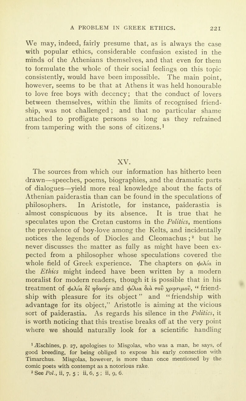 We may, indeed, fairly presume that, as is always the case with popular ethics, considerable confusion existed in the minds of the Athenians themselves, and that even for them to formulate the whole of their social feelings on this topic consistently, would have been impossible. The main point, however, seems to be that at Athens it was held honourable to love free boys with decency; that the conduct of lovers between themselves, within the limits of recognised friend- ship, was not challenged ; and that no particular shame attached to profligate persons so long as they refrained from tampering with the sons of citizens.1 XV. The sources from which our information has hitherto been drawn—speeches, poems, biographies, and the dramatic parts of dialogues—yield more real knowledge about the facts of Athenian paiderastia than can be found in the speculations of philosophers. In Aristotle, for instance, paiderastia is almost conspicuous by its absence. It is true that he speculates upon the Cretan customs in the Politics, mentions the prevalence of boy-love among the Kelts, and incidentally notices the legends of Diocles and Cleomachus;2 but he never discusses the matter as fully as might have been ex- pected from a philosopher whose speculations covered the whole field of Greek experience. The chapters on </>iAta in the Ethics might indeed have been written by a modern moralist for modern readers, though it is possible that in his treatment of cfaXta Si rj&ovrjv and <£iA.ia 8ia tov xprjcnfjiov,  friend- ship with pleasure for its object and  friendship with advantage for its object, Aristotle is aiming at the vicious sort of paiderastia. As regards his silence in the Politics, it is worth noticing that this treatise breaks off at the very point where we should naturally look for a scientific handling 1 iEschines, p. 27, apologises to Misgolas, who was a man, he says, of good breeding, for being obliged to expose his early connection with Timarchus. Misgolas, however, is more than once mentioned by the comic poets with contempt as a notorious rake. 2 See Pol., ii, 7, 5 ; ii, 6, 5 ; ii, 9, 6.