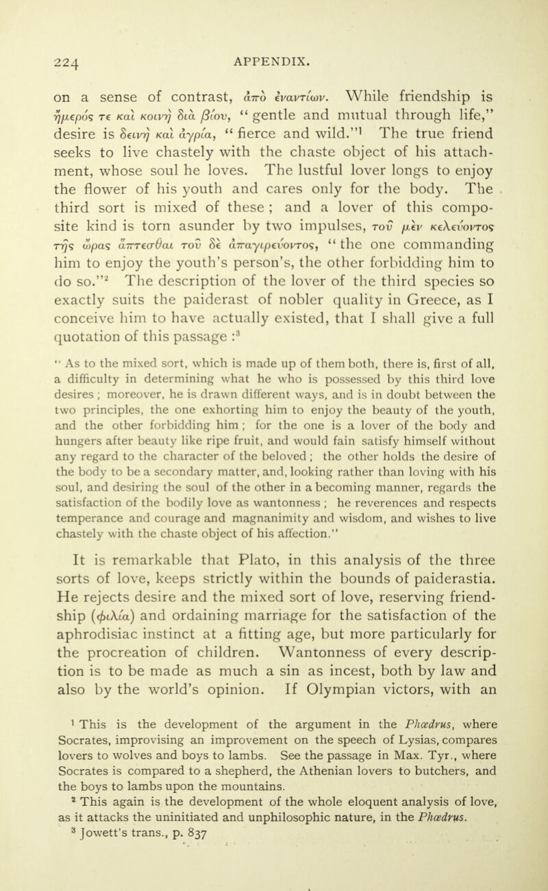 on a sense of contrast, d™ ivavriwv. While friendship is >}/xepog re kol Koivrj 8ta filov,  gentle and mutual through life, desire is Seiv?} kol dypia,  fierce and wild.1 The true friend seeks to live chastely with the chaste object of his attach- ment, whose soul he loves. The lustful lover longs to enjoy the flower of his youth and cares only for the body. The third sort is mixed of these ; and a lover of this compo- site kind is torn asunder by two impulses, tov /xcv kcXcvovtos rrjs wpas aTTTccrOai tov 8c u7rayi/0£vovros,  the one commanding him to enjoy the youth's person's, the other forbidding him to do so.2 The description of the lover of the third species so exactly suits the paiderast of nobler quality in Greece, as I conceive him to have actually existed, that I shall give a full quotation of this passage :3  As to the mixed sort, which is made up of them both, there is, first of all, a difficulty in determining what he who is possessed by this third love desires ; moreover, he is drawn different ways, and is in doubt between the two principles, the one exhorting him to enjoy the beauty of the youth, and the other forbidding him ; for the one is a lover of the body and hungers after beauty like ripe fruit, and would fain satisfy himself without any regard to the character of the beloved ; the other holds the desire of the body to be a secondary matter, and, looking rather than loving with his soul, and desiring the soul of the other in a becoming manner, regards the satisfaction of the bodily love as wantonness ; he reverences and respects temperance and courage and magnanimity and wisdom, and wishes to live chastely with the chaste object of his affection. It is remarkable that Plato, in this analysis of the three sorts of love, keeps strictly within the bounds of paiderastia. He rejects desire and the mixed sort of love, reserving friend- ship (cf)i\ia) and ordaining marriage for the satisfaction of the aphrodisiac instinct at a fitting age, but more particularly for the procreation of children. Wantonness of every descrip- tion is to be made as much a sin as incest, both by law and also by the world's opinion. If Olympian victors, with an 1 This is the development of the argument in the Phcedrus, where Socrates, improvising an improvement on the speech of Lysias, compares lovers to wolves and boys to lambs. See the passage in Max. Tyr., where Socrates is compared to a shepherd, the Athenian lovers to butchers, and the boys to lambs upon the mountains. 2 This again is the development of the whole eloquent analysis of love, as it attacks the uninitiated and unphilosophic nature, in the Phcedrus. 3 Jowett's trans., p. 837