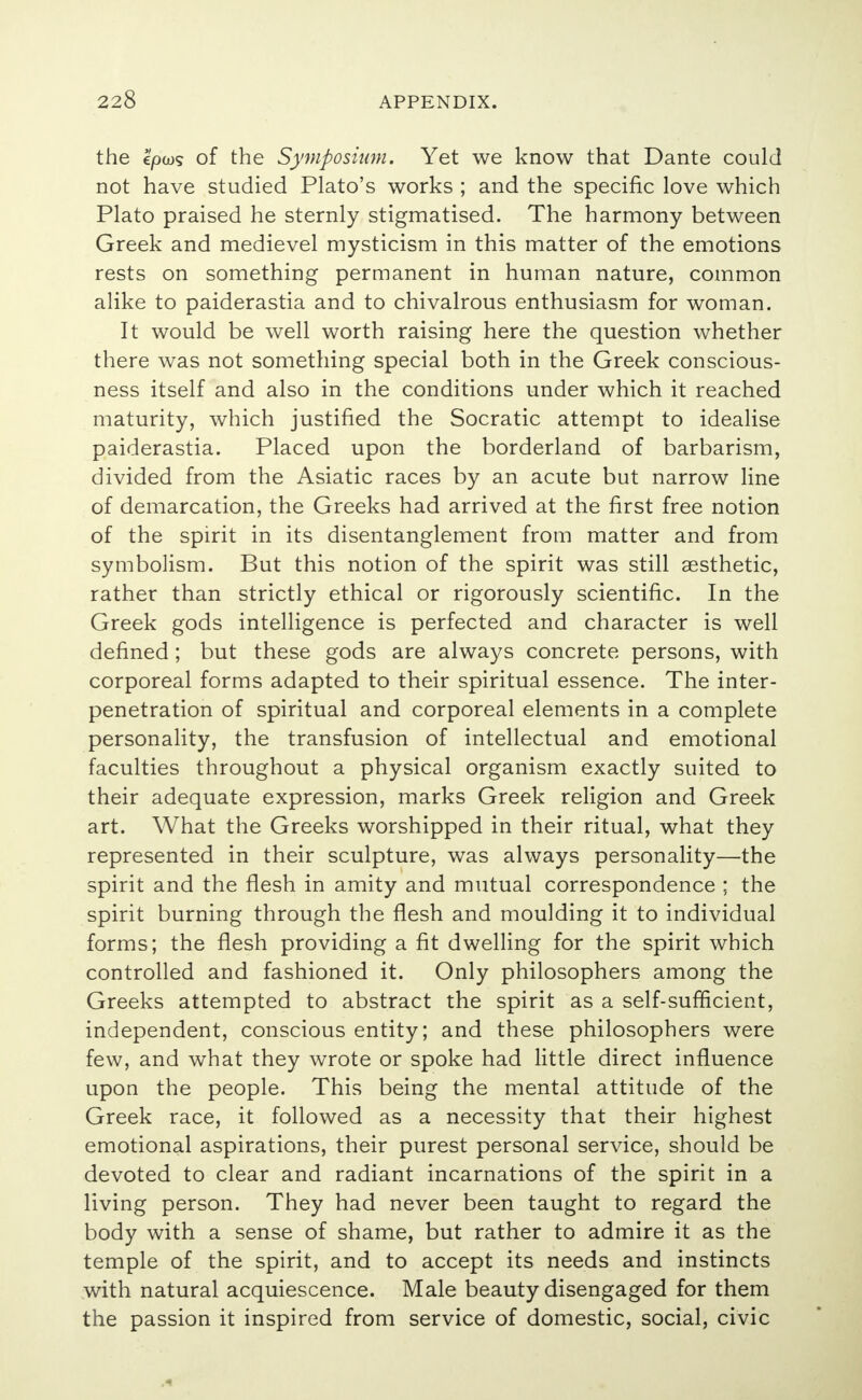 the €/oo>5 of the Symposium. Yet we know that Dante could not have studied Plato's works ; and the specific love which Plato praised he sternly stigmatised. The harmony between Greek and medievel mysticism in this matter of the emotions rests on something permanent in human nature, common alike to paiderastia and to chivalrous enthusiasm for woman. It would be well worth raising here the question whether there was not something special both in the Greek conscious- ness itself and also in the conditions under which it reached maturity, which justified the Socratic attempt to idealise paiderastia. Placed upon the borderland of barbarism, divided from the Asiatic races by an acute but narrow line of demarcation, the Greeks had arrived at the first free notion of the spirit in its disentanglement from matter and from symbolism. But this notion of the spirit was still aesthetic, rather than strictly ethical or rigorously scientific. In the Greek gods intelligence is perfected and character is well defined ; but these gods are always concrete persons, with corporeal forms adapted to their spiritual essence. The inter- penetration of spiritual and corporeal elements in a complete personality, the transfusion of intellectual and emotional faculties throughout a physical organism exactly suited to their adequate expression, marks Greek religion and Greek art. What the Greeks worshipped in their ritual, what they represented in their sculpture, was always personality—the spirit and the flesh in amity and mutual correspondence ; the spirit burning through the flesh and moulding it to individual forms; the flesh providing a fit dwelling for the spirit which controlled and fashioned it. Only philosophers among the Greeks attempted to abstract the spirit as a self-sufficient, independent, conscious entity; and these philosophers were few, and what they wrote or spoke had little direct influence upon the people. This being the mental attitude of the Greek race, it followed as a necessity that their highest emotional aspirations, their purest personal service, should be devoted to clear and radiant incarnations of the spirit in a living person. They had never been taught to regard the body with a sense of shame, but rather to admire it as the temple of the spirit, and to accept its needs and instincts with natural acquiescence. Male beauty disengaged for them the passion it inspired from service of domestic, social, civic