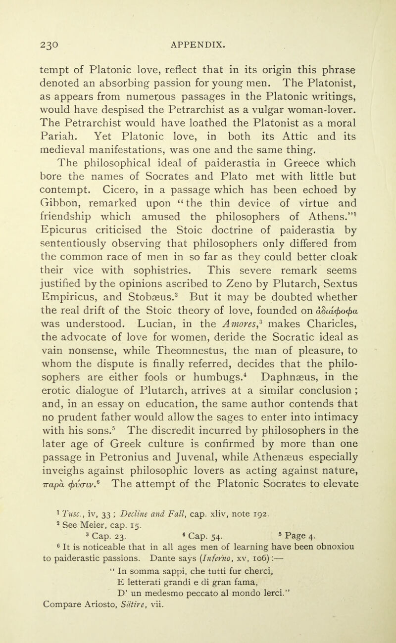 tempt of Platonic love, reflect that in its origin this phrase denoted an absorbing passion for young men. The Platonist, as appears from numerous passages in the Platonic writings, would have despised the Petrarchist as a vulgar woman-lover. The Petrarchist would have loathed the Platonist as a moral Pariah. Yet Platonic love, in both its Attic and its medieval manifestations, was one and the same thing. The philosophical ideal of paiderastia in Greece which bore the names of Socrates and Plato met with little but contempt. Cicero, in a passage which has been echoed by Gibbon, remarked upon  the thin device of virtue and friendship which amused the philosophers of Athens.1 Epicurus criticised the Stoic doctrine of paiderastia by sententiously observing that philosophers only differed from the common race of men in so far as they could better cloak their vice with sophistries. This severe remark seems justified by the opinions ascribed to Zeno by Plutarch, Sextus Empiricus, and Stobaeus.2 But it may be doubted whether the real drift of the Stoic theory of love, founded on dSia<£o<£a was understood. Lucian, in the Amoves,3 makes Charicles, the advocate of love for women, deride the Socratic ideal as vain nonsense, while Theomnestus, the man of pleasure, to whom the dispute is finally referred, decides that the philo- sophers are either fools or humbugs.4 Daphnaeus, in the erotic dialogue of Plutarch, arrives at a similar conclusion • and, in an essay on education, the same author contends that no prudent father would allow the sages to enter into intimacy with his sons.5 The discredit incurred by philosophers in the later age of Greek culture is confirmed by more than one passage in Petronius and Juvenal, while Athenaeus especially inveighs against philosophic lovers as acting against nature, 7rapa (frvaiv.6 The attempt of the Platonic Socrates to elevate 1 Tusc, iv, 33 ; Decline and Fall, cap. xliv, note 192. 2 See Meier, cap. 15. 3 Cap. 23. 4 Cap. 54. 5 Page 4. 6 It is noticeable that in all ages men of learning have been obnoxiou to paiderastic passions. Dante says (Inferno, xv, 106) :—  In somma sappi, che tutti fur cherci, E letterati grandi e di gran fama, D' un medesmo peccato al mondo lerci. Compare Ariosto, Satire, vii.