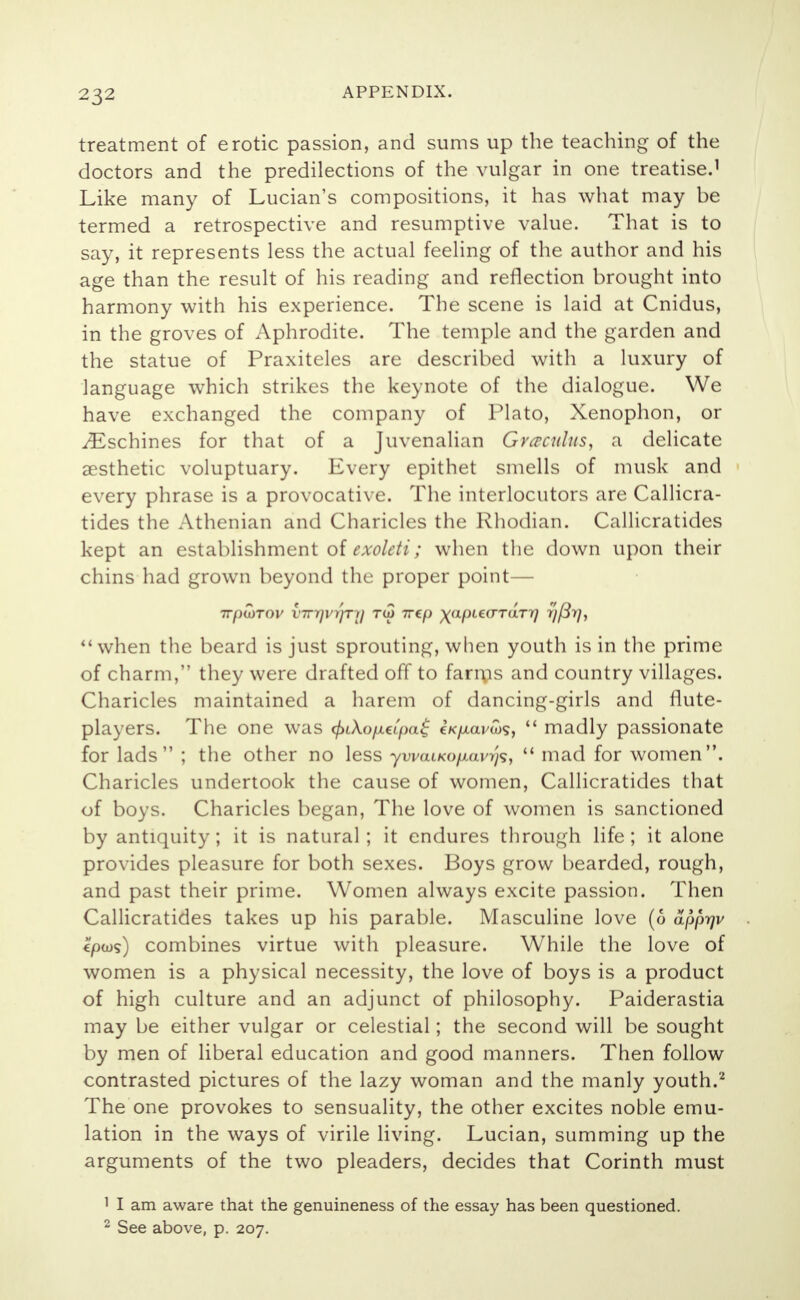 treatment of erotic passion, and sums up the teaching of the doctors and the predilections of the vulgar in one treatise.1 Like many of Lucian's compositions, it has what may be termed a retrospective and resumptive value. That is to say, it represents less the actual feeling of the author and his age than the result of his reading and reflection brought into harmony with his experience. The scene is laid at Cnidus, in the groves of Aphrodite. The temple and the garden and the statue of Praxiteles are described with a luxury of language which strikes the keynote of the dialogue. We have exchanged the company of Plato, Xenophon, or ^Eschines for that of a Juvenalian Graculus, a delicate aesthetic voluptuary. Every epithet smells of musk and every phrase is a provocative. The interlocutors are Callicra- tides the Athenian and Charicles the Rhodian. Callicratides kept an establishment of exolcti; when the down upon their chins had grown beyond the proper point— when the beard is just sprouting, when youth is in the prime of charm, they were drafted off to farms and country villages. Charicles maintained a harem of dancing-girls and rlute- players. The one was <f>i\oLieipa$ cV/xaj/tos,  madly passionate for lads ; the other no less ywaiKo/xavrjs,  mad for women. Charicles undertook the cause of women, Callicratides that of boys. Charicles began, The love of women is sanctioned by antiquity; it is natural; it endures through life; it alone provides pleasure for both sexes. Boys grow bearded, rough, and past their prime. Women always excite passion. Then Callicratides takes up his parable. Masculine love (6 apprjv €pws) combines virtue with pleasure. While the love of women is a physical necessity, the love of boys is a product of high culture and an adjunct of philosophy. Paiderastia may be either vulgar or celestial; the second will be sought by men of liberal education and good manners. Then follow contrasted pictures of the lazy woman and the manly youth.2 The one provokes to sensuality, the other excites noble emu- lation in the ways of virile living. Lucian, summing up the arguments of the two pleaders, decides that Corinth must 1 I am aware that the genuineness of the essay has been questioned. 2 See above, p. 207.