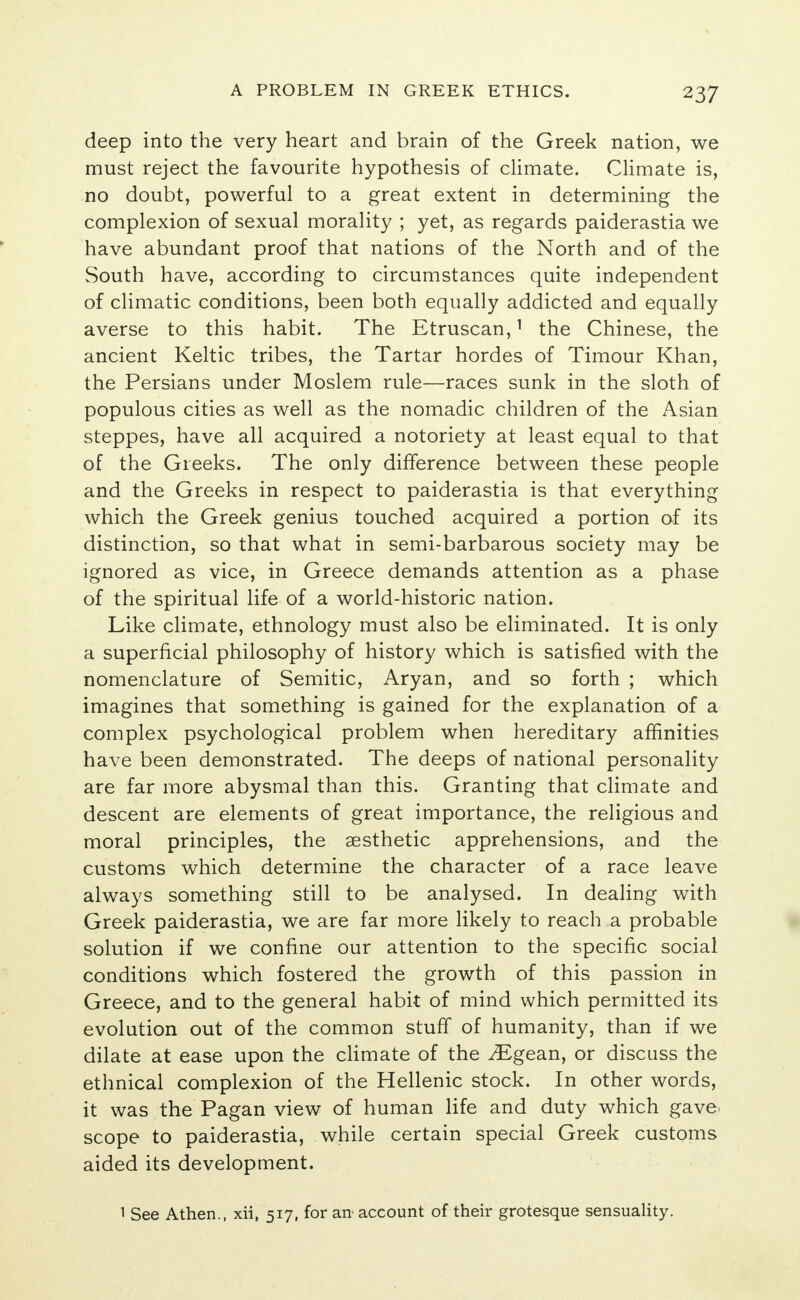 deep into the very heart and brain of the Greek nation, we must reject the favourite hypothesis of climate. Climate is, no doubt, powerful to a great extent in determining the complexion of sexual morality ; yet, as regards paiderastia we have abundant proof that nations of the North and of the South have, according to circumstances quite independent of climatic conditions, been both equally addicted and equally averse to this habit. The Etruscan,1 the Chinese, the ancient Keltic tribes, the Tartar hordes of Timour Khan, the Persians under Moslem rule—races sunk in the sloth of populous cities as well as the nomadic children of the Asian steppes, have all acquired a notoriety at least equal to that of the Greeks. The only difference between these people and the Greeks in respect to paiderastia is that everything which the Greek genius touched acquired a portion of its distinction, so that what in semi-barbarous society may be ignored as vice, in Greece demands attention as a phase of the spiritual life of a world-historic nation. Like climate, ethnology must also be eliminated. It is only a superficial philosophy of history which is satisfied with the nomenclature of Semitic, Aryan, and so forth ; which imagines that something is gained for the explanation of a complex psychological problem when hereditary affinities have been demonstrated. The deeps of national personality are far more abysmal than this. Granting that climate and descent are elements of great importance, the religious and moral principles, the aesthetic apprehensions, and the customs which determine the character of a race leave always something still to be analysed. In dealing with Greek paiderastia, we are far more likely to reach a probable solution if we confine our attention to the specific social conditions which fostered the growth of this passion in Greece, and to the general habit of mind which permitted its evolution out of the common stuff of humanity, than if we dilate at ease upon the climate of the ^Egean, or discuss the ethnical complexion of the Hellenic stock. In other words, it was the Pagan view of human life and duty which gave, scope to paiderastia, while certain special Greek customs aided its development. 1 See Athen., xii, 517, for an account of their grotesque sensuality.