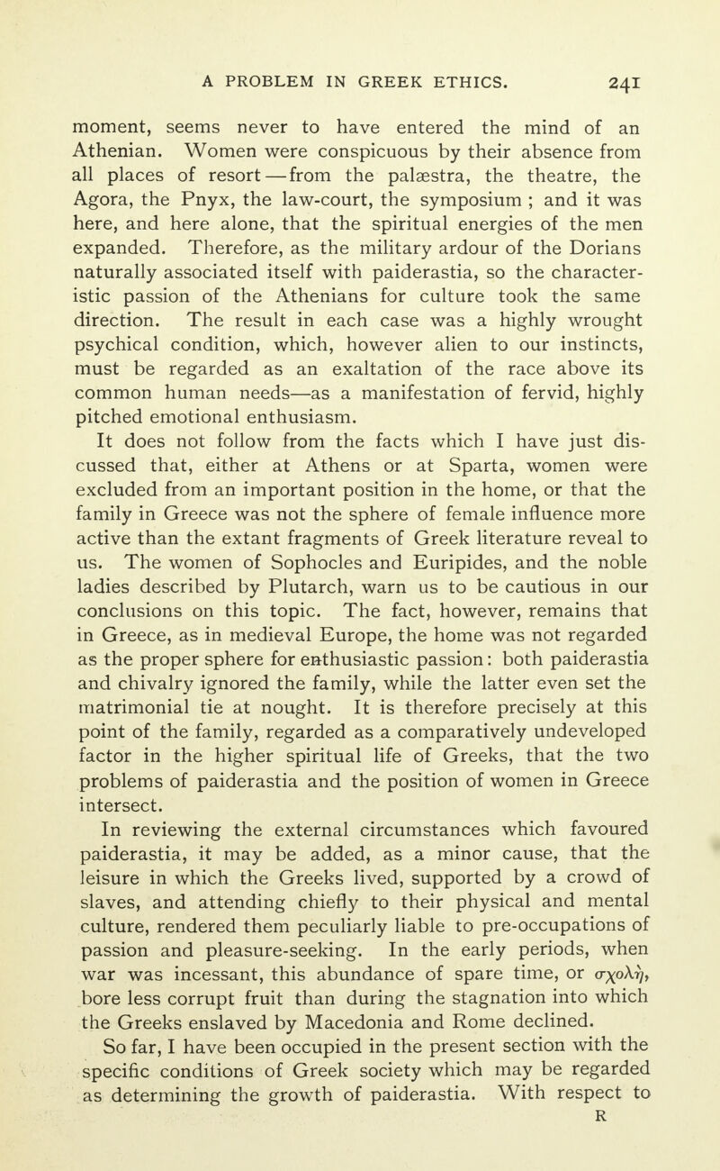 moment, seems never to have entered the mind of an Athenian. Women were conspicuous by their absence from all places of resort—from the palaestra, the theatre, the Agora, the Pnyx, the law-court, the symposium ; and it was here, and here alone, that the spiritual energies of the men expanded. Therefore, as the military ardour of the Dorians naturally associated itself with paiderastia, so the character- istic passion of the Athenians for culture took the same direction. The result in each case was a highly wrought psychical condition, which, however alien to our instincts, must be regarded as an exaltation of the race above its common human needs—as a manifestation of fervid, highly pitched emotional enthusiasm. It does not follow from the facts which I have just dis- cussed that, either at Athens or at Sparta, women were excluded from an important position in the home, or that the family in Greece was not the sphere of female influence more active than the extant fragments of Greek literature reveal to us. The women of Sophocles and Euripides, and the noble ladies described by Plutarch, warn us to be cautious in our conclusions on this topic. The fact, however, remains that in Greece, as in medieval Europe, the home was not regarded as the proper sphere for enthusiastic passion: both paiderastia and chivalry ignored the family, while the latter even set the matrimonial tie at nought. It is therefore precisely at this point of the family, regarded as a comparatively undeveloped factor in the higher spiritual life of Greeks, that the two problems of paiderastia and the position of women in Greece intersect. In reviewing the external circumstances which favoured paiderastia, it may be added, as a minor cause, that the leisure in which the Greeks lived, supported by a crowd of slaves, and attending chiefly to their physical and mental culture, rendered them peculiarly liable to pre-occupations of passion and pleasure-seeking. In the early periods, when war was incessant, this abundance of spare time, or crxoA^, bore less corrupt fruit than during the stagnation into which the Greeks enslaved by Macedonia and Rome declined. So far, I have been occupied in the present section with the specific conditions of Greek society which may be regarded as determining the growth of paiderastia. With respect to