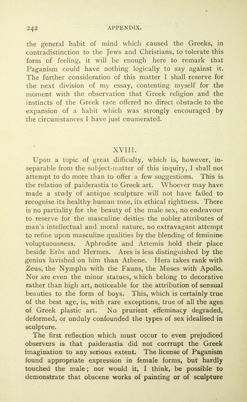 the general habit of mind which caused the Greeks, in contradistinction to the Jews and Christians, to tolerate this form of feeling, it will be enough here to remark that Paganism could have nothing logically to say against it. The further consideration of this matter I shall reserve for the next division of my essay, contenting myself for the moment with the observation that Greek religion and the instincts of the Greek race offered no direct obstacle to the expansion of a habit which was strongly encouraged by the circumstances I have just enumerated. XVIII. Upon a topic of great difficulty, which is, however, in- separable from the subject-matter of this inquiry, I shall not attempt to do more than to offer a few suggestions. This is the relation of paiderastia to Greek art. Whoever may have made a study of antique sculpture will not have failed to recognise its healthy human tone, its ethical Tightness. There is no partiality for the beauty of the male sex, no endeavour to reserve for the masculine deities the nobler attributes of man's intellectual and moral nature, no extravagant attempt to refine upon masculine qualities by the blending of feminine voluptuousness. Aphrodite and Artemis hold their place beside Eros and Hermes. Ares is less distinguished by the genius lavished on him than Athene. Hera takes rank with Zeus, the Nymphs with the Fauns, the Muses with Apollo. Nor are even the minor statues, which belong to decorative rather than high art, noticeable for the attribution of sensual beauties to the form of boys. This, which is certainly true of the best age, is, with rare exceptions, true of all the ages of Greek plastic art. No prurient effeminacy degraded, deformed, or unduly confounded the types of sex idealised in sculpture. The first reflection which must occur to even prejudiced observers is that paiderastia did not corrrupt the Greek imagination to any serious extent. The license of Paganism found appropriate expression in female forms, but hardly touched the male; nor would it, I think, be possible to demonstrate that obscene works of painting or of sculpture