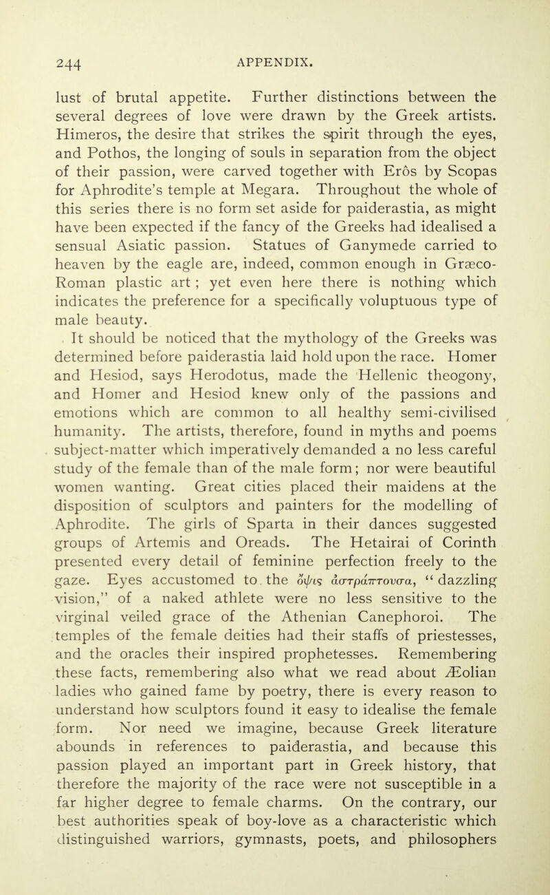 lust of brutal appetite. Further distinctions between the several degrees of love were drawn by the Greek artists. Himeros, the desire that strikes the spirit through the eyes, and Pothos, the longing of souls in separation from the object of their passion, were carved together with Eros by Scopas for Aphrodite's temple at Megara. Throughout the whole of this series there is no form set aside for paiderastia, as might have been expected if the fancy of the Greeks had idealised a sensual Asiatic passion. Statues of Ganymede carried to heaven by the eagle are, indeed, common enough in Grseco- Roman plastic art ; yet even here there is nothing which indicates the preference for a specifically voluptuous type of male beauty. It should be noticed that the mythology of the Greeks was determined before paiderastia laid hold upon the race. Homer and Hesiod, says Herodotus, made the Hellenic theogony, and Homer and Hesiod knew only of the passions and emotions which are common to all healthy semi-civilised humanity. The artists, therefore, found in myths and poems subject-matter which imperatively demanded a no less careful study of the female than of the male form; nor were beautiful women wanting. Great cities placed their maidens at the disposition of sculptors and painters for the modelling of Aphrodite. The girls of Sparta in their dances suggested groups of Artemis and Oreads. The Hetairai of Corinth presented every detail of feminine perfection freely to the gaze. Eyes accustomed to the oi/^s ao-TpairTovcra, dazzling vision, of a naked athlete were no less sensitive to the virginal veiled grace of the Athenian Canephoroi. The temples of the female deities had their staffs of priestesses, and the oracles their inspired prophetesses. Remembering these facts, remembering also what we read about ^Eolian ladies who gained fame by poetry, there is every reason to understand how sculptors found it easy to idealise the female form. Nor need we imagine, because Greek literature abounds in references to paiderastia, and because this passion played an important part in Greek history, that therefore the majority of the race were not susceptible in a far higher degree to female charms. On the contrary, our best authorities speak of boy-love as a characteristic which distinguished warriors, gymnasts, poets, and philosophers