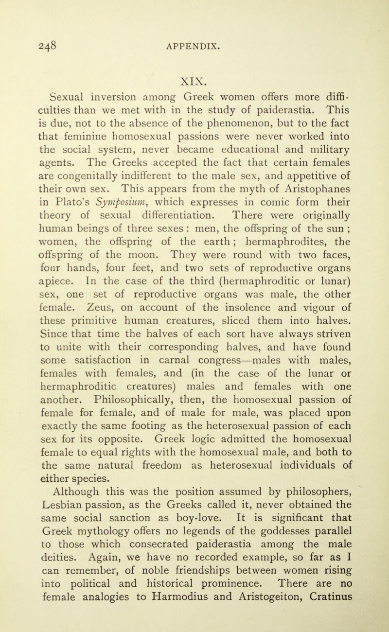 XIX. Sexual inversion among Greek women offers more diffi- culties than we met with in the study of paiderastia. This is due, not to the absence of the phenomenon, but to the fact that feminine homosexual passions were never worked into the social system, never became educational and military agents. The Greeks accepted the fact that certain females are congenitally indifferent to the male sex, and appetitive of their own sex. This appears from the myth of Aristophanes in Plato's Symposium, which expresses in comic form their theory of sexual differentiation. There were originally human beings of three sexes : men, the offspring of the sun ; women, the offspring of the earth; hermaphrodites, the offspring of the moon. They were round with two faces, four hands, four feet, and two sets of reproductive organs apiece. In the case of the third (hermaphroditic or lunar) sex, one set of reproductive organs was male, the other female. Zeus, on account of the insolence and vigour of these primitive human creatures, sliced them into halves. Since that time the halves of each sort have always striven to unite with their corresponding halves, and have found some satisfaction in carnal congress—males with males, females with females, and (in the case of the lunar or hermaphroditic creatures) males and females with one another. Philosophically, then, the homosexual passion of female for female, and of male for male, was placed upon exactly the same footing as the heterosexual passion of each sex for its opposite. Greek logic admitted the homosexual female to equal rights with the homosexual male, and both to the same natural freedom as heterosexual individuals of either species. Although this was the position assumed by philosophers, Lesbian passion, as the Greeks called it, never obtained the same social sanction as boy-love. It is significant that Greek mythology offers no legends of the goddesses parallel to those which consecrated paiderastia among the male deities. Again, we have no recorded example, so far as I can remember, of noble friendships between women rising into political and historical prominence. There are no female analogies to Harmodius and Aristogeiton, Cratinus