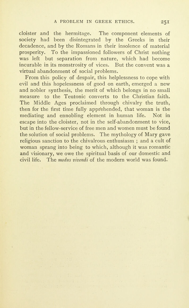 cloister and the hermitage. The component elements of society had been disintegrated by the Greeks in their decadence, and by the Romans in their insolence of material prosperity. To the impassioned followers of Christ nothing was left but separation from nature, which had become incurable in its monstrosity of vices. But the convent was a virtual abandonment of social problems. From this policy of despair, this helplessness to cope with evil and this hopelessness of good on earth, emerged a new and nobler synthesis, the merit of which belongs in no small measure to the Teutonic converts to the Christian faith. The Middle Ages proclaimed through chivalry the truth, then for the first time fully apprehended, that woman is the mediating and ennobling element in human life. Not in escape into the cloister, not in the self-abandonment to vice, but in the fellow-service of free men and women must be found the solution of social problems. The mythology of Mary gave religious sanction to the chivalrous enthusiasm ; and a cult of woman sprang into being to which, although it was romantic and visionary, we owe the spiritual basis of our domestic and civil life. The modus vivendi of the modern world was found.