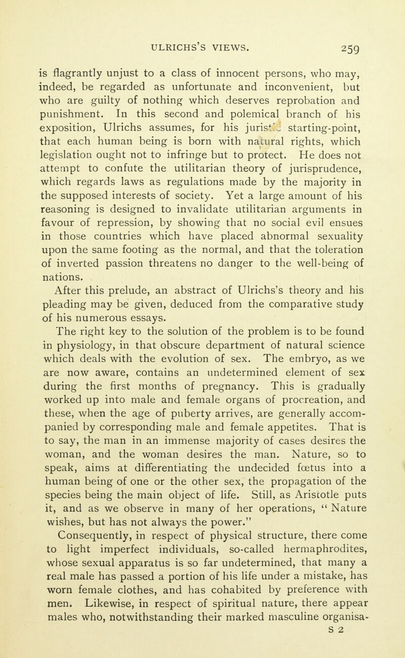 is flagrantly unjust to a class of innocent persons, who may, indeed, be regarded as unfortunate and inconvenient, but who are guilty of nothing which deserves reprobation and punishment. In this second and polemical branch of his exposition, Ulrichs assumes, for his juris*!j starting-point, that each human being is born with natural rights, which legislation ought not to infringe but to protect. He does not attempt to confute the utilitarian theory of jurisprudence, which regards laws as regulations made by the majority in the supposed interests of society. Yet a large amount of his reasoning is designed to invalidate utilitarian arguments in favour of repression, by showing that no social evil ensues in those countries which have placed abnormal sexuality upon the same footing as the normal, and that the toleration of inverted passion threatens no danger to the well-being of nations. After this prelude, an abstract of Ulrichs's theory and his pleading may be given, deduced from the comparative study of his numerous essays. The right key to the solution of the problem is to be found in physiology, in that obscure department of natural science which deals with the evolution of sex. The embryo, as we are now aware, contains an undetermined element of sex during the first months of pregnancy. This is gradually worked up into male and female organs of procreation, and these, when the age of puberty arrives, are generally accom- panied by corresponding male and female appetites. That is to say, the man in an immense majority of cases desires the woman, and the woman desires the man. Nature, so to speak, aims at differentiating the undecided foetus into a human being of one or the other sex, the propagation of the species being the main object of life. Still, as Aristotle puts it, and as we observe in many of her operations,  Nature wishes, but has not always the power. Consequently, in respect of physical structure, there come to light imperfect individuals, so-called hermaphrodites, whose sexual apparatus is so far undetermined, that many a real male has passed a portion of his life under a mistake, has worn female clothes, and has cohabited by preference with men. Likewise, in respect of spiritual nature, there appear males who, notwithstanding their marked masculine organisa- S 2