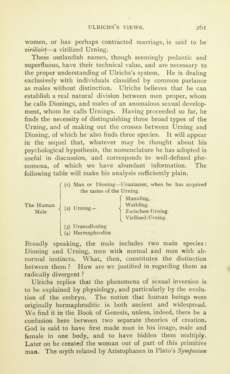 women, or has perhaps contracted marriage, is said to be vivilisirt—a virilized Urning. These outlandish names, though seemingly pedantic and superfluous, have their technical value, and are necessary to the proper understanding of Ulrichs's system. He is dealing exclusively with individuals classified by common parlance as males without distinction. Ulrichs believes that he can establish a real natural division between men proper, whom he calls Dionings, and males of an anomalous sexual develop- ment, whom he calls Urnings. Having proceeded so far, he finds the necessity of distinguishing three broad types of the Urning, and of making out the crosses between Urning and Dioning, of which he also finds three species. It will appear in the sequel that, whatever may be thought about his psychological hypothesis, the nomenclature he has adopted is useful in discussion, and corresponds to well-defined phe- nomena, of which we have abundant information. The following table will make his analysis sufficiently plain. (1) Man or Dioning—Uraniaster, when he has acquired the tastes of the Urning. f Mannling, ( \ TJ ' _ J Weibling- ^ ' g j Zwischen-Urning. ^ Virilised-Urning. (3) Uranodioning |^ (4) Hermaphrodite Broadly speaking, the male includes two main species: Dioning and Urning, men with normal and men with ab- normal instincts. What, then, constitutes the distinction between them ? How are we justified in regarding them as radically divergent ? Ulrichs replies that the phenomena of sexual inversion is to be explained by physiology, and particularly by the evolu- tion of the embryo. The notion that human beings were originally hermaphroditic is both ancient and widespread. We find it in the Book of Genesis, unless, indeed, there be a confusion here between two separate theories of creation. God is said to have first made man in his image, male and female in one body, and to have bidden them multiply. Later on he created the woman out of part of this primitive man. The myth related by Aristophanes in Plato's Symposium The Human Male