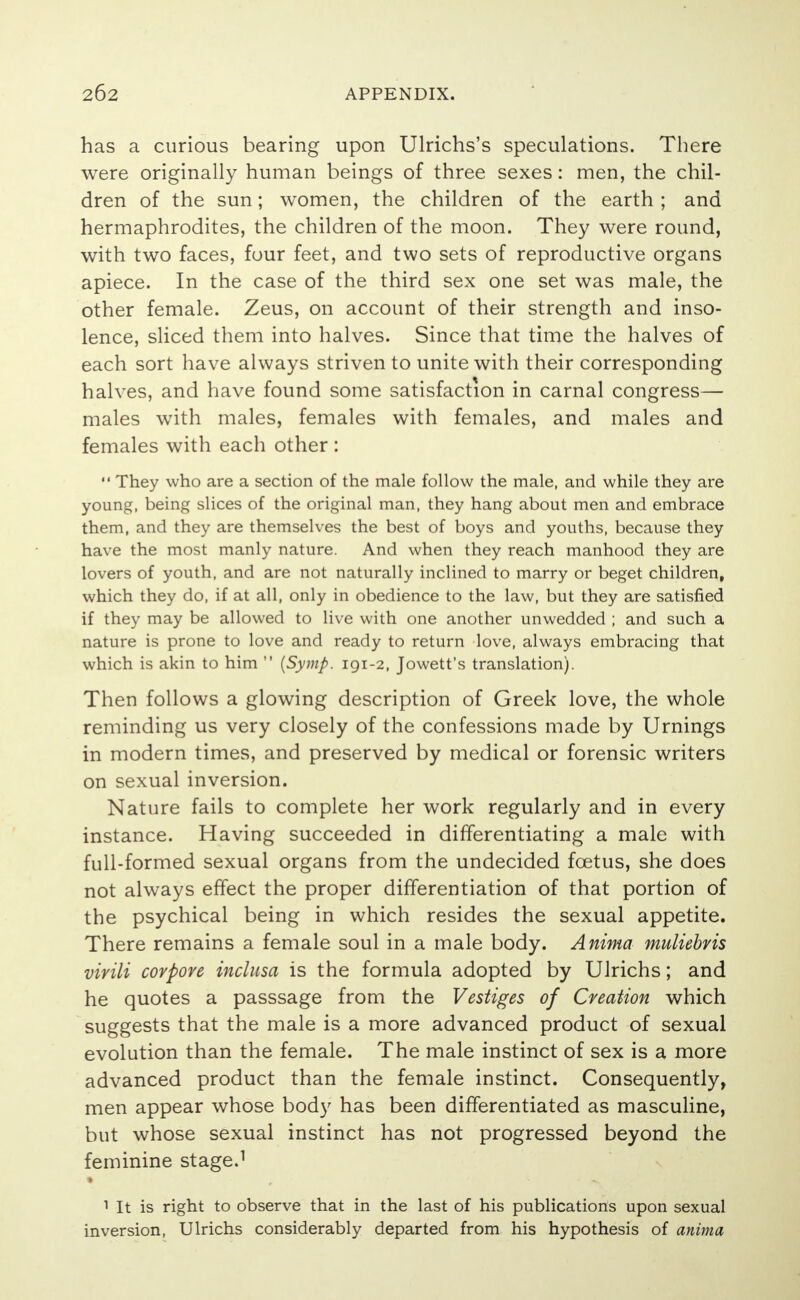 has a curious bearing upon Ulrichs's speculations. There were originally human beings of three sexes: men, the chil- dren of the sun; women, the children of the earth ; and hermaphrodites, the children of the moon. They were round, with two faces, four feet, and two sets of reproductive organs apiece. In the case of the third sex one set was male, the other female. Zeus, on account of their strength and inso- lence, sliced them into halves. Since that time the halves of each sort have always striven to unite with their corresponding halves, and have found some satisfaction in carnal congress— males with males, females with females, and males and females with each other :  They who are a section of the male follow the male, and while they are young, being slices of the original man, they hang about men and embrace them, and they are themselves the best of boys and youths, because they have the most manly nature. And when they reach manhood they are lovers of youth, and are not naturally inclined to marry or beget children, which they do, if at all, only in obedience to the law, but they are satisfied if they may be allowed to live with one another unwedded ; and such a nature is prone to love and ready to return love, always embracing that which is akin to him  {Symp. 191-2, Jowett's translation). Then follows a glowing description of Greek love, the whole reminding us very closely of the confessions made by Urnings in modern times, and preserved by medical or forensic writers on sexual inversion. Nature fails to complete her work regularly and in every instance. Having succeeded in differentiating a male with full-formed sexual organs from the undecided foetus, she does not always effect the proper differentiation of that portion of the psychical being in which resides the sexual appetite. There remains a female soul in a male body. Anima muliebvis virili corpore inclusa is the formula adopted by Ulrichs; and he quotes a passsage from the Vestiges of Creation which suggests that the male is a more advanced product of sexual evolution than the female. The male instinct of sex is a more advanced product than the female instinct. Consequently, men appear whose body has been differentiated as masculine, but whose sexual instinct has not progressed beyond the feminine stage.1 1 It is right to observe that in the last of his publications upon sexual inversion, Ulrichs considerably departed from his hypothesis of anima