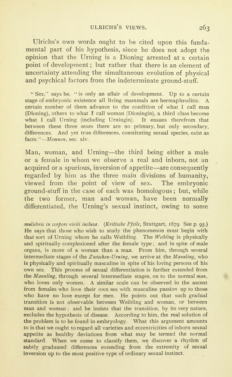 Ulrichs's own words ought to be cited upon this funda- mental part of his hypothesis, since he does not adopt the opinion that the Urning is a Dioning arrested at a certain point of development; but rather that there is an element of uncertainty attending the simultaneous evolution of physical and psychical factors from the indeterminate ground-stuff.  Sex, says he,  is only an affair of development. Up to a certain stage of embryonic existence all living mammals are hermaphroditic. A certain number of them advance to the condition of what I call man (Dioning), others to what I call woman (Dioningin), a third class become what I call Urning (including Urningin). It ensues therefrom that between these three sexes there are no primary, but only secondary, differences. And yet true differences, constitnting sexual species, exist as facts.—Memnon, sec. xiv. Man, woman, and Urning—the third being either a male or a female in whom we observe a real and inborn, not an acquired or a spurious, inversion of appetite—are consequently regarded by him as the three main divisions of humanity, viewed from the point of view of sex. The embryonic ground-stuff in the case of each was homologous; but, while the two former, man and woman, have been normally differentiated, the Urning's sexual instinct, owing to some muliebvis in corpore virili inclusa. [Kritische P/eile, Stuttgart, 1879. See p. 95.) He says that those who wish to study the phenomenon must begin with that sort of Urning whom he calls Weibling. The Weibling is physically and spiritually complexioned after the female type; and in spite of male organs, is more of a woman than a man. From him, through several intermediate stages of the Zwischen-Urning, we arrive at the Mannling, who is physically and spiritually masculine in spite of his loving persons of his own sex. This process of sexual differentiation is further extended from the Mannling, through several intermediate stages, on to the normal man, who loves only women. A similar scale can be observed in the ascent from females who love their own sex with masculine passion up to those who have no love except for men. He points out that such gradual transition is not observable between Weibling and woman, or between man and woman ; and he insists that the transition, by its very nature, excludes the hypothesis of disease. According to him, the real solution of the problem is to be found in embryology. What this argument amounts to is that we ought to regard all varieties and eccentricities of inborn sexual appetite as healthy deviations from what may be termed the normal standard. When we come to classify them, we discover a rhythm of subtly graduated differences extending from the extremity of sexual inversion up to the most positive type of ordinary sexual instinct.