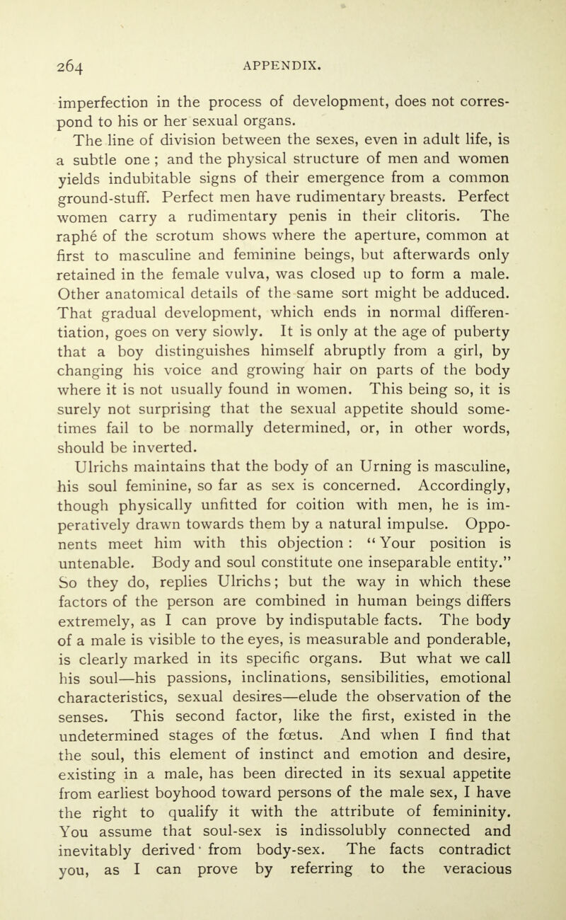 imperfection in the process of development, does not corres- pond to his or her sexual organs. The line of division between the sexes, even in adult life, is a subtle one ; and the physical structure of men and women yields indubitable signs of their emergence from a common ground-stuff. Perfect men have rudimentary breasts. Perfect women carry a rudimentary penis in their clitoris. The raphe of the scrotum shows where the aperture, common at first to masculine and feminine beings, but afterwards only retained in the female vulva, was closed up to form a male. Other anatomical details of the same sort might be adduced. That gradual development, which ends in normal differen- tiation, goes on very slowly. It is only at the age of puberty that a boy distinguishes himself abruptly from a girl, by changing his voice and growing hair on parts of the body where it is not usually found in women. This being so, it is surely not surprising that the sexual appetite should some- times fail to be normally determined, or, in other words, should be inverted. Ulrichs maintains that the body of an Urning is masculine, his soul feminine, so far as sex is concerned. Accordingly, though physically unfitted for coition with men, he is im- peratively drawn towards them by a natural impulse. Oppo- nents meet him with this objection :  Your position is untenable. Body and soul constitute one inseparable entity. So they do, replies Ulrichs; but the way in which these factors of the person are combined in human beings differs extremely, as I can prove by indisputable facts. The body of a male is visible to the eyes, is measurable and ponderable, is clearly marked in its specific organs. But what we call his soul—his passions, inclinations, sensibilities, emotional characteristics, sexual desires—elude the observation of the senses. This second factor, like the first, existed in the undetermined stages of the fetus. And when I find that the soul, this element of instinct and emotion and desire, existing in a male, has been directed in its sexual appetite from earliest boyhood toward persons of the male sex, I have the right to qualify it with the attribute of femininity. You assume that soul-sex is indissolubly connected and inevitably derived' from body-sex. The facts contradict you, as I can prove by referring to the veracious