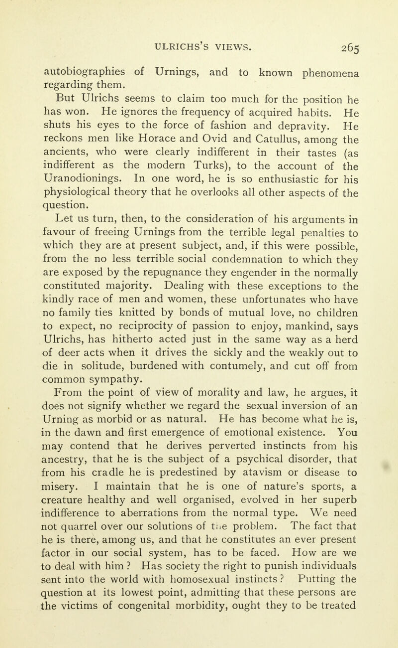 autobiographies of Urnings, and to known phenomena regarding them. But Ulrichs seems to claim too much for the position he has won. He ignores the frequency of acquired habits. He shuts his eyes to the force of fashion and depravity. He reckons men like Horace and Ovid and Catullus, among the ancients, who were clearly indifferent in their tastes (as indifferent as the modern Turks), to the account of the Uranodionings. In one word, he is so enthusiastic for his physiological theory that he overlooks all other aspects of the question. Let us turn, then, to the consideration of his arguments in favour of freeing Urnings from the terrible legal penalties to which they are at present subject, and, if this were possible, from the no less terrible social condemnation to which they are exposed by the repugnance they engender in the normally constituted majority. Dealing with these exceptions to the kindly race of men and women, these unfortunates who have no family ties knitted by bonds of mutual love, no children to expect, no reciprocity of passion to enjoy, mankind, says Ulrichs, has hitherto acted just in the same way as a herd of deer acts when it drives the sickly and the weakly out to die in solitude, burdened with contumely, and cut off from common sympathy. From the point of view of morality and law, he argues, it does not signify whether we regard the sexual inversion of an Urning as morbid or as natural. He has become what he is, in the dawn and first emergence of emotional existence. You may contend that he derives perverted instincts from his ancestry, that he is the subject of a psychical disorder, that from his cradle he is predestined by atavism or disease to misery. I maintain that he is one of nature's sports, a creature healthy and well organised, evolved in her superb indifference to aberrations from the normal type. We need not quarrel over our solutions of tue problem. The fact that he is there, among us, and that he constitutes an ever present factor in our social system, has to be faced. How are we to deal with him ? Has society the right to punish individuals sent into the world with homosexual instincts ? Putting the question at its lowest point, admitting that these persons are the victims of congenital morbidity, ought they to be treated