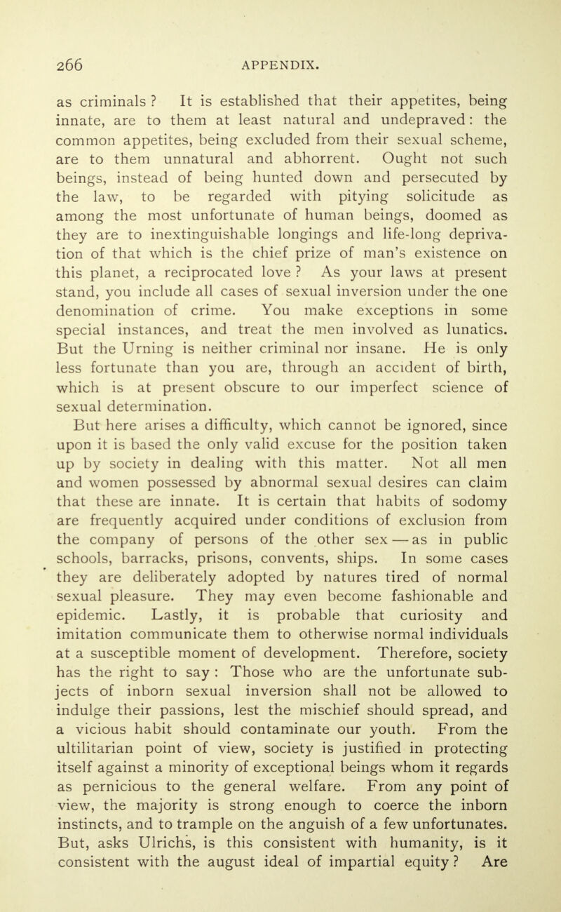 as criminals ? It is established that their appetites, being innate, are to them at least natural and undepraved: the common appetites, being excluded from their sexual scheme, are to them unnatural and abhorrent. Ought not such beings, instead of being hunted down and persecuted by the law, to be regarded with pitying solicitude as among the most unfortunate of human beings, doomed as they are to inextinguishable longings and life-long depriva- tion of that which is the chief prize of man's existence on this planet, a reciprocated love ? As your laws at present stand, you include all cases of sexual inversion under the one denomination of crime. You make exceptions in some special instances, and treat the men involved as lunatics. But the Urning is neither criminal nor insane. He is only less fortunate than you are, through an accident of birth, which is at present obscure to our imperfect science of sexual determination. But here arises a difficulty, which cannot be ignored, since upon it is based the only valid excuse for the position taken up by society in dealing with this matter. Not all men and women possessed by abnormal sexual desires can claim that these are innate. It is certain that habits of sodomy are frequently acquired under conditions of exclusion from the company of persons of the other sex — as in public schools, barracks, prisons, convents, ships. In some cases they are deliberately adopted by natures tired of normal sexual pleasure. They may even become fashionable and epidemic. Lastly, it is probable that curiosity and imitation communicate them to otherwise normal individuals at a susceptible moment of development. Therefore, society has the right to say : Those who are the unfortunate sub- jects of inborn sexual inversion shall not be allowed to indulge their passions, lest the mischief should spread, and a vicious habit should contaminate our youth. From the ultilitarian point of view, society is justified in protecting itself against a minority of exceptional beings whom it regards as pernicious to the general welfare. From any point of view, the majority is strong enough to coerce the inborn instincts, and to trample on the anguish of a few unfortunates. But, asks Ulrichs, is this consistent with humanity, is it consistent with the august ideal of impartial equity ? Are