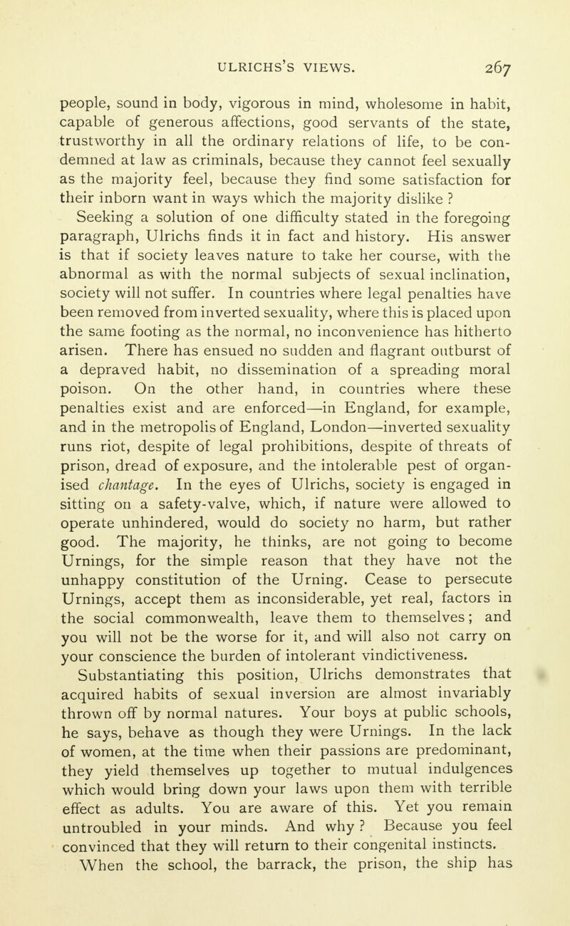 people, sound in body, vigorous in mind, wholesome in habit, capable of generous affections, good servants of the state, trustworthy in all the ordinary relations of life, to be con- demned at law as criminals, because they cannot feel sexually as the majority feel, because they find some satisfaction for their inborn want in ways which the majority dislike ? Seeking a solution of one difficulty stated in the foregoing paragraph, Ulrichs finds it in fact and history. His answer is that if society leaves nature to take her course, with the abnormal as with the normal subjects of sexual inclination, society will not suffer. In countries where legal penalties have been removed from inverted sexuality, where this is placed upon the same footing as the normal, no inconvenience has hitherto arisen. There has ensued no sudden and flagrant outburst of a depraved habit, no dissemination of a spreading moral poison. On the other hand, in countries where these penalties exist and are enforced—in England, for example, and in the metropolis of England, London—inverted sexuality runs riot, despite of legal prohibitions, despite of threats of prison, dread of exposure, and the intolerable pest of organ- ised chantage. In the eyes of Ulrichs, society is engaged in sitting on a safety-valve, which, if nature were allowed to operate unhindered, would do society no harm, but rather good. The majority, he thinks, are not going to become Urnings, for the simple reason that they have not the unhappy constitution of the Urning. Cease to persecute Urnings, accept them as inconsiderable, yet real, factors in the social commonwealth, leave them to themselves; and you will not be the worse for it, and will also not carry on your conscience the burden of intolerant vindictiveness. Substantiating this position, Ulrichs demonstrates that acquired habits of sexual inversion are almost invariably thrown off by normal natures. Your boys at public schools, he says, behave as though they were Urnings. In the lack of women, at the time when their passions are predominant, they yield themselves up together to mutual indulgences which would bring down your laws upon them with terrible effect as adults. You are aware of this. Yet you remain untroubled in your minds. And why ? Because you feel convinced that they will return to their congenital instincts. When the school, the barrack, the prison, the ship has