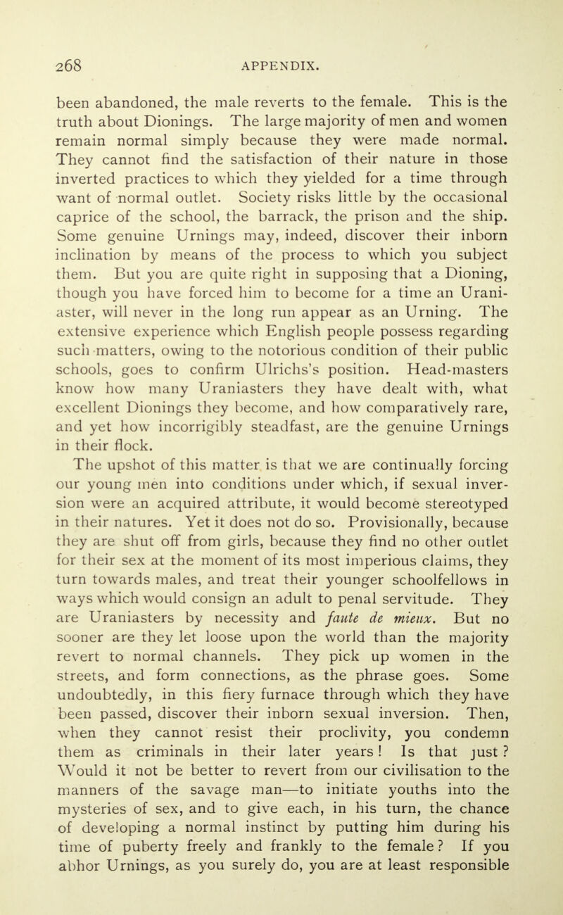 been abandoned, the male reverts to the female. This is the truth about Dionings. The large majority of men and women remain normal simply because they were made normal. They cannot find the satisfaction of their nature in those inverted practices to which they yielded for a time through want of normal outlet. Society risks little by the occasional caprice of the school, the barrack, the prison and the ship. Some genuine Urnings may, indeed, discover their inborn inclination by means of the process to which you subject them. But you are quite right in supposing that a Dioning, though you have forced him to become for a time an Urani- aster, will never in the long run appear as an Urning. The extensive experience which English people possess regarding such matters, owing to the notorious condition of their public schools, goes to confirm Ulrichs's position. Head-masters know how many Uraniasters they have dealt with, what excellent Dionings they become, and how comparatively rare, and yet how incorrigibly steadfast, are the genuine Urnings in their flock. The upshot of this matter is that we are continually forcing our young men into conditions under which, if sexual inver- sion were an acquired attribute, it would become stereotyped in their natures. Yet it does not do so. Provisionally, because they are shut off from girls, because they find no other outlet for their sex at the moment of its most imperious claims, they turn towards males, and treat their younger schoolfellows in ways which would consign an adult to penal servitude. They are Uraniasters by necessity and faute de mieux. But no sooner are they let loose upon the world than the majority revert to normal channels. They pick up women in the streets, and form connections, as the phrase goes. Some undoubtedly, in this fiery furnace through which they have been passed, discover their inborn sexual inversion. Then, when they cannot resist their proclivity, you condemn them as criminals in their later years! Is that just ? Would it not be better to revert from our civilisation to the manners of the savage man—to initiate youths into the mysteries of sex, and to give each, in his turn, the chance of developing a normal instinct by putting him during his time of puberty freely and frankly to the female ? If you abhor Urnings, as you surely do, you are at least responsible