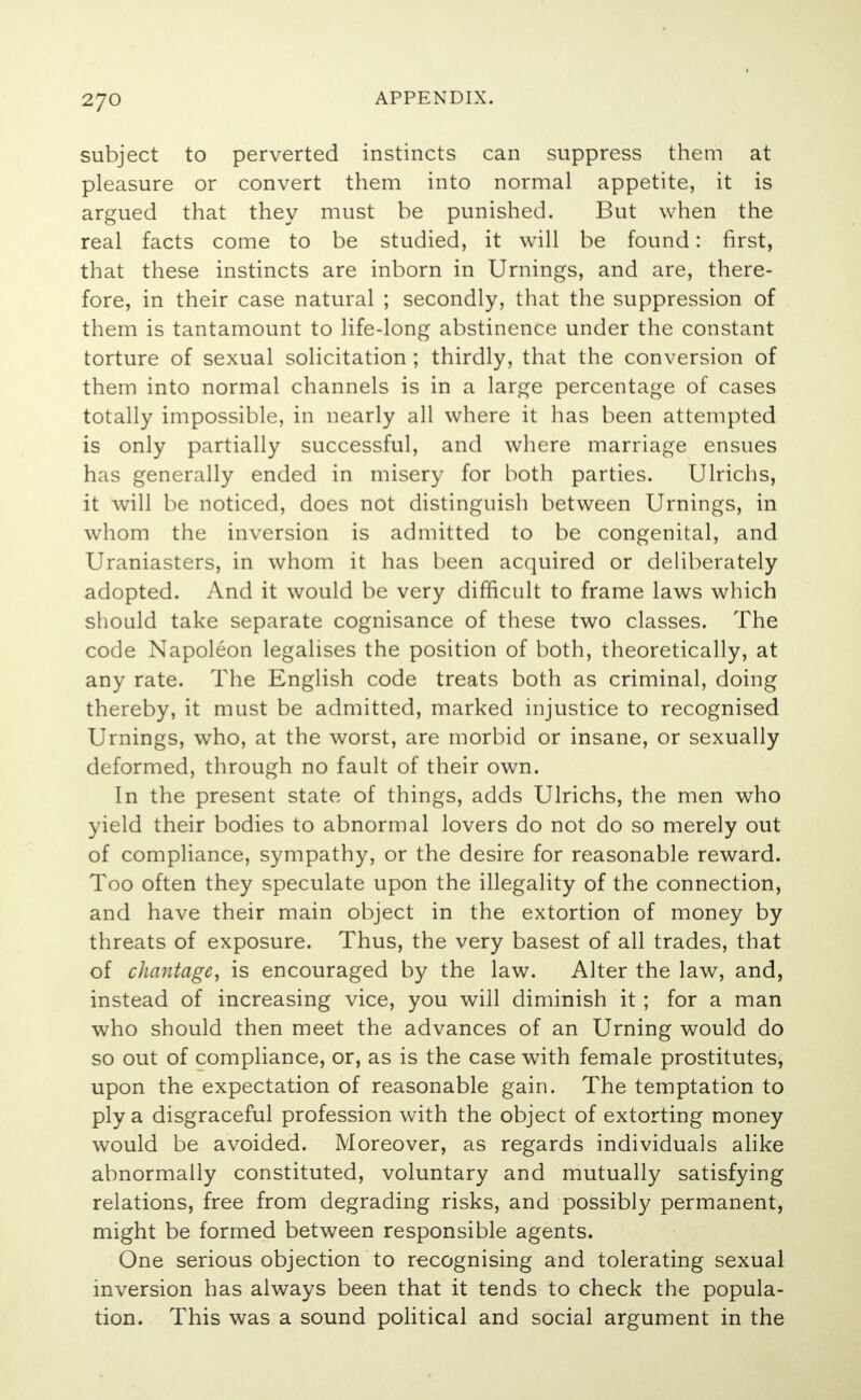 subject to perverted instincts can suppress them at pleasure or convert them into normal appetite, it is argued that they must be punished. But when the real facts come to be studied, it will be found: first, that these instincts are inborn in Urnings, and are, there- fore, in their case natural ; secondly, that the suppression of them is tantamount to life-long abstinence under the constant torture of sexual solicitation ; thirdly, that the conversion of them into normal channels is in a large percentage of cases totally impossible, in nearly all where it has been attempted is only partially successful, and where marriage ensues has generally ended in misery for both parties. Ulrichs, it will be noticed, does not distinguish between Urnings, in whom the inversion is admitted to be congenital, and Uraniasters, in whom it has been acquired or deliberately adopted. And it would be very difficult to frame laws which should take separate cognisance of these two classes. The code Napoleon legalises the position of both, theoretically, at any rate. The English code treats both as criminal, doing thereby, it must be admitted, marked injustice to recognised Urnings, who, at the worst, are morbid or insane, or sexually deformed, through no fault of their own. In the present state of things, adds Ulrichs, the men who yield their bodies to abnormal lovers do not do so merely out of compliance, sympathy, or the desire for reasonable reward. Too often they speculate upon the illegality of the connection, and have their main object in the extortion of money by threats of exposure. Thus, the very basest of all trades, that of chantage, is encouraged by the law. Alter the law, and, instead of increasing vice, you will diminish it ; for a man who should then meet the advances of an Urning would do so out of compliance, or, as is the case with female prostitutes, upon the expectation of reasonable gain. The temptation to ply a disgraceful profession with the object of extorting money would be avoided. Moreover, as regards individuals alike abnormally constituted, voluntary and mutually satisfying relations, free from degrading risks, and possibly permanent, might be formed between responsible agents. One serious objection to recognising and tolerating sexual inversion has always been that it tends to check the popula- tion. This was a sound political and social argument in the