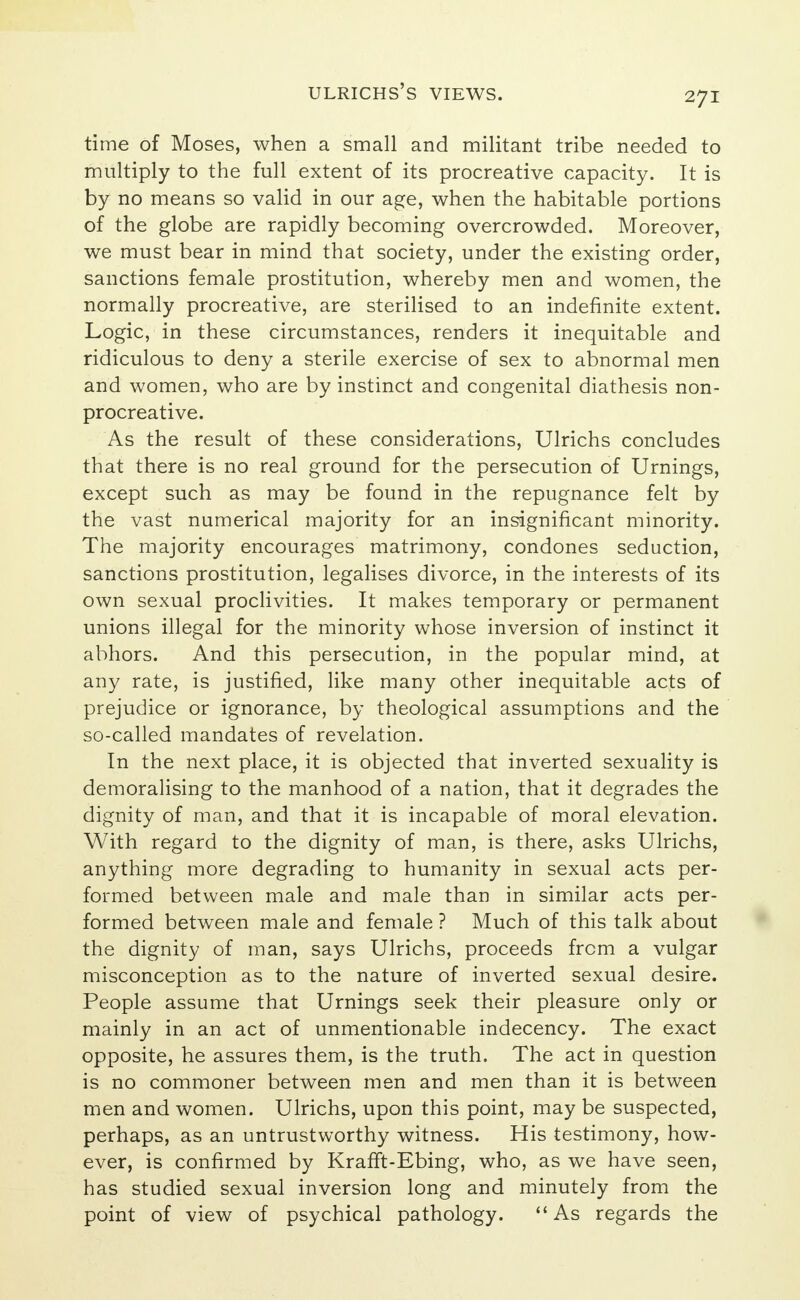 time of Moses, when a small and militant tribe needed to multiply to the full extent of its procreative capacity. It is by no means so valid in our age, when the habitable portions of the globe are rapidly becoming overcrowded. Moreover, we must bear in mind that society, under the existing order, sanctions female prostitution, whereby men and women, the normally procreative, are sterilised to an indefinite extent. Logic, in these circumstances, renders it inequitable and ridiculous to deny a sterile exercise of sex to abnormal men and women, who are by instinct and congenital diathesis non- procreative. As the result of these considerations, Ulrichs concludes that there is no real ground for the persecution of Urnings, except such as may be found in the repugnance felt by the vast numerical majority for an insignificant minority. The majority encourages matrimony, condones seduction, sanctions prostitution, legalises divorce, in the interests of its own sexual proclivities. It makes temporary or permanent unions illegal for the minority whose inversion of instinct it abhors. And this persecution, in the popular mind, at any rate, is justified, like many other inequitable acts of prejudice or ignorance, by theological assumptions and the so-called mandates of revelation. In the next place, it is objected that inverted sexuality is demoralising to the manhood of a nation, that it degrades the dignity of man, and that it is incapable of moral elevation. With regard to the dignity of man, is there, asks Ulrichs, anything more degrading to humanity in sexual acts per- formed between male and male than in similar acts per- formed between male and female ? Much of this talk about the dignity of man, says Ulrichs, proceeds from a vulgar misconception as to the nature of inverted sexual desire. People assume that Urnings seek their pleasure only or mainly in an act of unmentionable indecency. The exact opposite, he assures them, is the truth. The act in question is no commoner between men and men than it is between men and women. Ulrichs, upon this point, may be suspected, perhaps, as an untrustworthy witness. His testimony, how- ever, is confirmed by KrafTt-Ebing, who, as we have seen, has studied sexual inversion long and minutely from the point of view of psychical pathology. As regards the