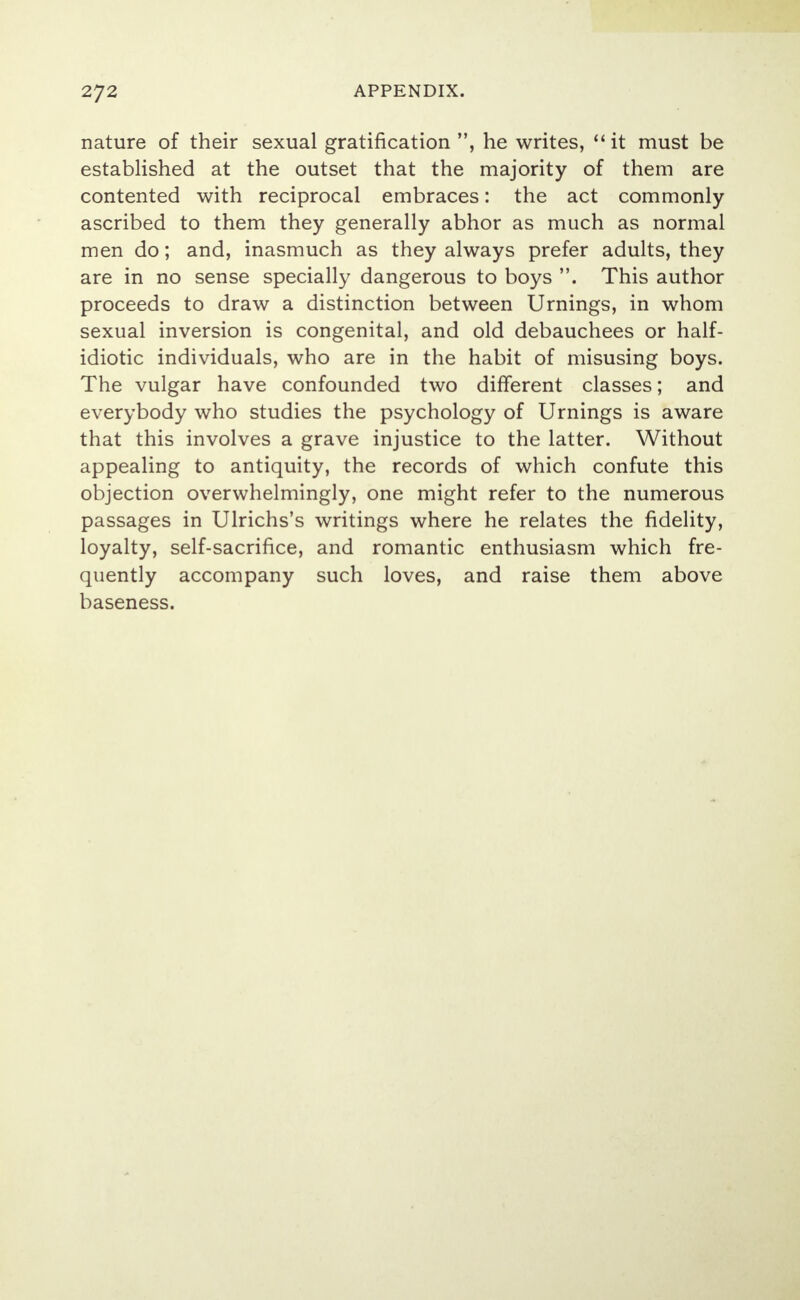 nature of their sexual gratification , he writes, it must be established at the outset that the majority of them are contented with reciprocal embraces: the act commonly- ascribed to them they generally abhor as much as normal men do; and, inasmuch as they always prefer adults, they are in no sense specially dangerous to boys . This author proceeds to draw a distinction between Urnings, in whom sexual inversion is congenital, and old debauchees or half- idiotic individuals, who are in the habit of misusing boys. The vulgar have confounded two different classes; and everybody who studies the psychology of Urnings is aware that this involves a grave injustice to the latter. Without appealing to antiquity, the records of which confute this objection overwhelmingly, one might refer to the numerous passages in Ulrichs's writings where he relates the fidelity, loyalty, self-sacrifice, and romantic enthusiasm which fre- quently accompany such loves, and raise them above baseness.