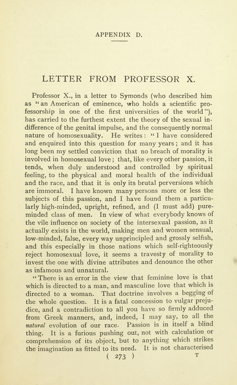 LETTER FROM PROFESSOR X. Professor X., in a letter to Symonds (who described him as  an American of eminence, who holds a scientific pro- fessorship in one of the first universities of the world), has carried to the furthest extent the theory of the sexual in- difference of the genital impulse, and the consequently normal nature of homosexuality. He writes :  I have considered and enquired into this question for many years ; and it has long been my settled conviction that no breach of morality is involved in homosexual love; that, like every other passion, it tends, when duly understood and controlled by spiritual feeling, to the physical and moral health of the individual and the race, and that it is only its brutal perversions which are immoral. I have known many persons more or less the subjects of this passion, and I have found them a particu- larly high-minded, upright, refined, and (I must add) pure- minded class of men. In view of what everybody knows of the vile influence on society of the intersexual passion, as it actually exists in the world, making men and women sensual, low-minded, false, every way unprincipled and grossly selfish, and this especially in those nations which self-righteously reject homosexual love, it seems a travesty of morality to invest the one with divine attributes and denounce the other as infamous and unnatural.  There is an error in the view that feminine love is that which is directed to a man, and masculine love that which is directed to a woman. That doctrine involves a begging of the whole question. It is a fatal concession to vulgar preju- dice, and a contradiction to all you have so firmly adduced from Greek manners, and, indeed, I may say, to all the natural evolution of our race. Passion is in itself a blind thing. It is a furious pushing out, not with calculation or comprehension of its object, but to anything which strikes the imagination as fitted to its need. It is not characterised