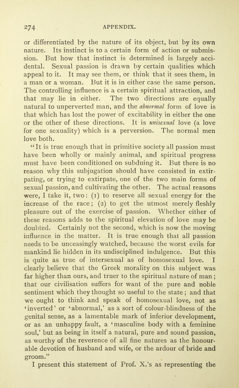 or differentiated by the nature of its object, but by its own nature. Its instinct is to a certain form of action or submis- sion. But how that instinct is determined is largely acci- dental. Sexual passion is drawn by certain qualities which appeal to it. It may see them, or think that it sees them, in a man or a woman. But it is in either case the same person. The controlling influence is a certain spiritual attraction, and that may lie in either. The two directions are equally natural to unperverted man, and the abnormal form of love is that which has lost the power of excitability in either the one or the other of these directions. It is unisexual love (a love for one sexuality) which is a perversion. The normal men love both. It is true enough that in primitive society all passion must have been wholly or mainly animal, and spiritual progress must have been conditioned on subduing it. But there is no reason why this subjugation should have consisted in extir- pating, or trying to extirpate, one of the two main forms of sexual passion, and cultivating the other. The actual reasons were, I take it, two: (i) to reserve all sexual energy for the increase of the race; (2) to get the utmost merely fleshly pleasure out of the exercise of passion. Whether either of these reasons adds to the spiritual elevation of love may be doubted. Certainly not the second, which is now the moving influence in the matter. It is true enough that all passion needs to be unceasingly watched, because the worst evils for mankind lie hidden in its undisciplined indulgence. But this is quite as true of intersexual as of homosexual love. I clearly believe that the Greek morality on this subject was far higher than ours, and truer to the spiritual nature of man ; that our civilisation suffers for want of the pure and noble sentiment which they thought so useful to the state; and that we ought to think and speak of homosexual love, not as 'inverted' or 'abnormal,' as a sort of colour-blindness of the genital sense, as a lamentable mark of inferior development, or as an unhappy fault, a 'masculine body with a feminine soul,' but as being in itself a natural, pure and sound passion, as worthy of the reverence of all fine natures as the honour- able devotion of husband and wife, or the ardour of bride and groom. I present this statement of Prof. X.'s as representing the