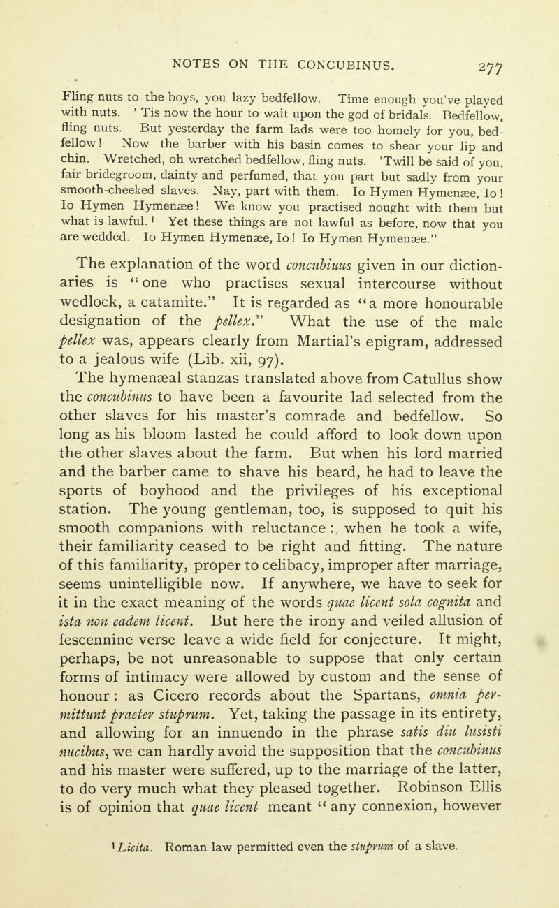 NOTES ON THE CONCUBINUS. Fling nuts to the boys, you lazy bedfellow. Time enough you've played with nuts. ' Tis now the hour to wait upon the god of bridals. Bedfellow, fling nuts. But yesterday the farm lads were too homely for you, bed- fellow! Now the barber with his basin comes to shear your lip and chin. Wretched, oh wretched bedfellow, fling nuts. 'Twill be said of you, fair bridegroom, dainty and perfumed, that you part but sadly from your smooth-cheeked slaves. Nay, part with them. Io Hymen Hymensee, Io ! Io Hymen Hymenaee! We know you practised nought with them but what is lawful.1 Yet these things are not lawful as before, now that you are wedded. Io Hymen Hymenaee, Io ! Io Hymen Hymenaee. The explanation of the word concubiuus given in our diction- aries is  one who practises sexual intercourse without wedlock, a catamite. It is regarded as a more honourable designation of the pellex What the use of the male pellex was, appears clearly from Martial's epigram, addressed to a jealous wife (Lib. xii, 97). The hymenaeal stanzas translated above from Catullus show the concubinus to have been a favourite lad selected from the other slaves for his master's comrade and bedfellow. So long as his bloom lasted he could afford to look down upon the other slaves about the farm. But when his lord married and the barber came to shave his beard, he had to leave the sports of boyhood and the privileges of his exceptional station. The young gentleman, too, is supposed to quit his smooth companions with reluctance : when he took a wife, their familiarity ceased to be right and fitting. The nature of this familiarity, proper to celibacy, improper after marriage, seems unintelligible now. If anywhere, we have to seek for it in the exact meaning of the words quae licent sola cognita and ista non eadem licent. But here the irony and veiled allusion of fescennine verse leave a wide field for conjecture. It might, perhaps, be not unreasonable to suppose that only certain forms of intimacy were allowed by custom and the sense of honour: as Cicero records about the Spartans, omnia per- mittunt pvaetev stuprum. Yet, taking the passage in its entirety, and allowing for an innuendo in the phrase satis diu lusisti nucibus, we can hardly avoid the supposition that the concubinus and his master were suffered, up to the marriage of the latter, to do very much what they pleased together. Robinson Ellis is of opinion that quae licent meant 11 any connexion, however 1 Licita. Roman law permitted even the stuprum of a slave.