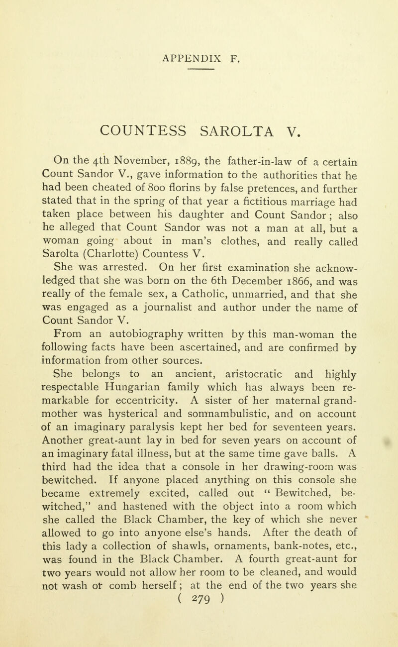 COUNTESS SAROLTA V. On the 4th November, 1889, the father-in-law of a certain Count Sandor V., gave information to the authorities that he had been cheated of 800 florins by false pretences, and further stated that in the spring of that year a fictitious marriage had taken place between his daughter and Count Sandor ; also he alleged that Count Sandor was not a man at all, but a woman going about in man's clothes, and really called Sarolta (Charlotte) Countess V. She was arrested. On her first examination she acknow- ledged that she was born on the 6th December 1866, and was really of the female sex, a Catholic, unmarried, and that she was engaged as a journalist and author under the name of Count Sandor V. From an autobiography written by this man-woman the following facts have been ascertained, and are confirmed by information from other sources. She belongs to an ancient, aristocratic and highly respectable Hungarian family which has always been re- markable for eccentricity. A sister of her maternal grand- mother was hysterical and somnambulistic, and on account of an imaginary paralysis kept her bed for seventeen years. Another great-aunt lay in bed for seven years on account of an imaginary fatal illness, but at the same time gave balls. A third had the idea that a console in her drawing-room was bewitched. If anyone placed anything on this console she became extremely excited, called out  Bewitched, be- witched, and hastened with the object into a room which she called the Black Chamber, the key of which she never allowed to go into anyone else's hands. After the death of this lady a collection of shawls, ornaments, bank-notes, etc., was found in the Black Chamber. A fourth great-aunt for two years would not allow her room to be cleaned, and would not wash or comb herself; at the end of the two years she