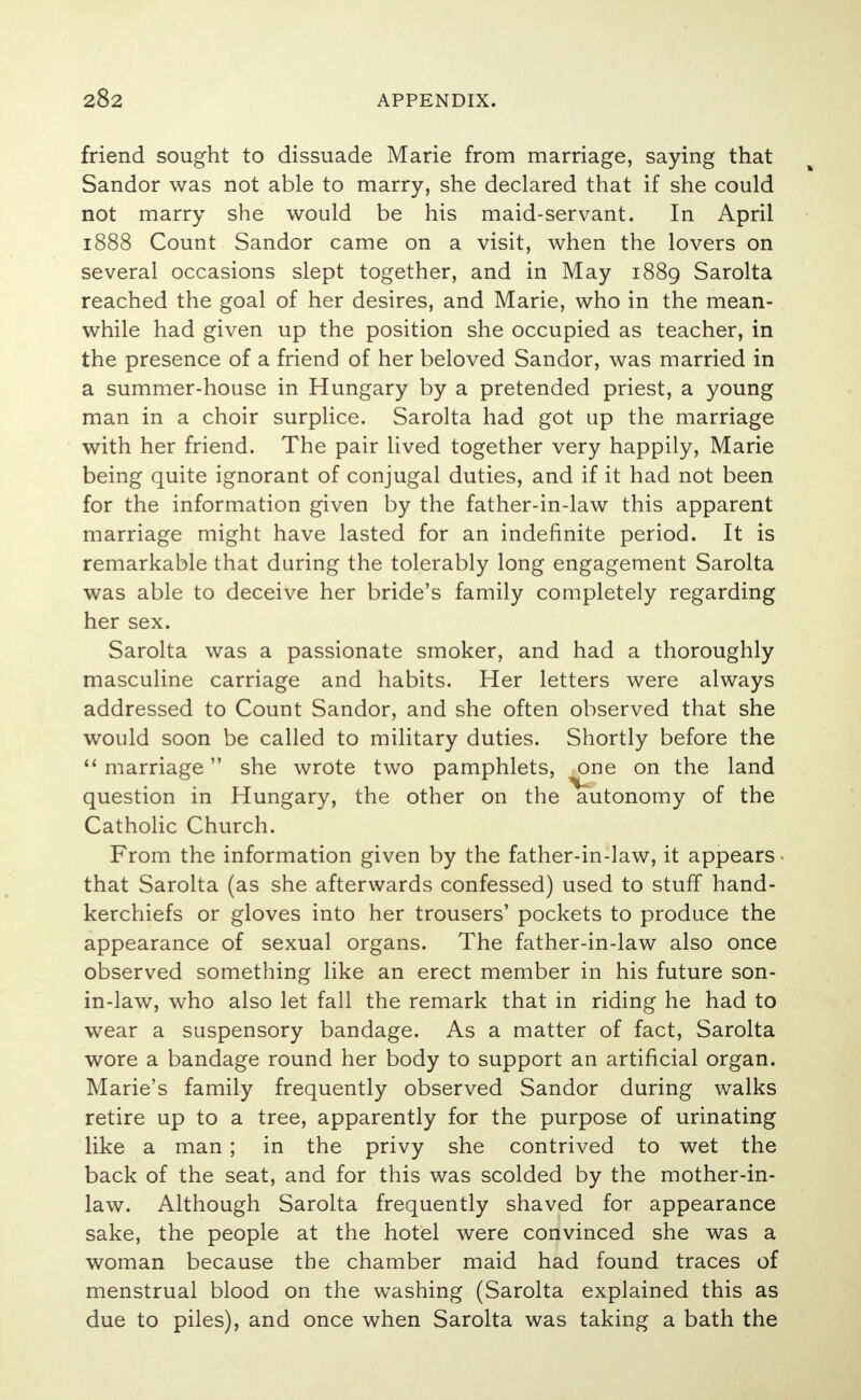 friend sought to dissuade Marie from marriage, saying that Sandor was not able to marry, she declared that if she could not marry she would be his maid-servant. In April 1888 Count Sandor came on a visit, when the lovers on several occasions slept together, and in May 1889 Sarolta reached the goal of her desires, and Marie, who in the mean- while had given up the position she occupied as teacher, in the presence of a friend of her beloved Sandor, was married in a summer-house in Hungary by a pretended priest, a young man in a choir surplice. Sarolta had got up the marriage with her friend. The pair lived together very happily, Marie being quite ignorant of conjugal duties, and if it had not been for the information given by the father-in-law this apparent marriage might have lasted for an indefinite period. It is remarkable that during the tolerably long engagement Sarolta was able to deceive her bride's family completely regarding her sex. Sarolta was a passionate smoker, and had a thoroughly masculine carriage and habits. Her letters were always addressed to Count Sandor, and she often observed that she would soon be called to military duties. Shortly before the  marriage she wrote two pamphlets, one on the land question in Hungary, the other on the autonomy of the Catholic Church. From the information given by the father-in-law, it appears that Sarolta (as she afterwards confessed) used to stuff hand- kerchiefs or gloves into her trousers' pockets to produce the appearance of sexual organs. The father-in-law also once observed something like an erect member in his future son- in-law, who also let fall the remark that in riding he had to wear a suspensory bandage. As a matter of fact, Sarolta wore a bandage round her body to support an artificial organ. Marie's family frequently observed Sandor during walks retire up to a tree, apparently for the purpose of urinating like a man ; in the privy she contrived to wet the back of the seat, and for this was scolded by the mother-in- law. Although Sarolta frequently shaved for appearance sake, the people at the hotel were convinced she was a woman because the chamber maid had found traces of menstrual blood on the washing (Sarolta explained this as due to piles), and once when Sarolta was taking a bath the