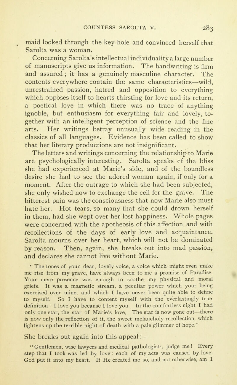 , maid looked through the key-hole and convinced herself that Sarolta was a woman. Concerning Sarolta's intellectual individuality a large number of manuscripts give us information. The handwriting is firm and assured ; it has a genuinely masculine character. The contents everywhere contain the same characteristics—wild, unrestrained passion, hatred and opposition to everything which opposes itself to hearts thirsting for love and its return, a poetical love in which there was no trace of anything ignoble, but enthusiasm for everything fair and lovely, to- gether with an intelligent perception of science and the fine arts. Her writings betray unusually wide reading in the classics of all languages. Evidence has been called to show that her literary productions are not insignificant. The letters and writings concerning the relationship to Marie are psychologically interesting. Sarolta speaks cf the bliss she had experienced at Marie's side, and of the boundless desire she had to see the adored woman again, if only for a moment. After the outrage to which she had been subjected, she only wished now to exchange the cell for the grave. The bitterest pain was the consciousness that now Marie also must hate her. Hot tears, so many that she could drown herself in them, had she wept over her lost happiness. Whole pages were concerned with the apotheosis of this affection and with recollections of the days of early love and acquaintance. Sarolta mourns over her heart, which will not be dominated by reason. Then, again, she breaks out into mad passion, and declares she cannot live without Marie.  The tones of your dear, lovely voice, a voice which might even make me rise from my grave, have always been to me a promise of Paradise. Your mere presence was enough to soothe my physical and moral griefs. It was a magnetic stream, a peculiar power which your being exercised over mine, and which I have never been quite able to define to myself. So I have to content myself with the everlastingly true definition : I love you because I love you. In the comfortless night I had only one star, the star of Marie's love, The star is now gone out—there is now only the reflection of it, the sweet melancholy recollection, which lightens up the terrible night of death with a pale glimmer of hope. She breaks out again into this appeal:—  Gentlemen, wise lawyers and medical pathologists, judge me ! Every step that I took was led by love : each of my acts was caused by love. God put it into my heart. If He created me so, and not otherwise, am I