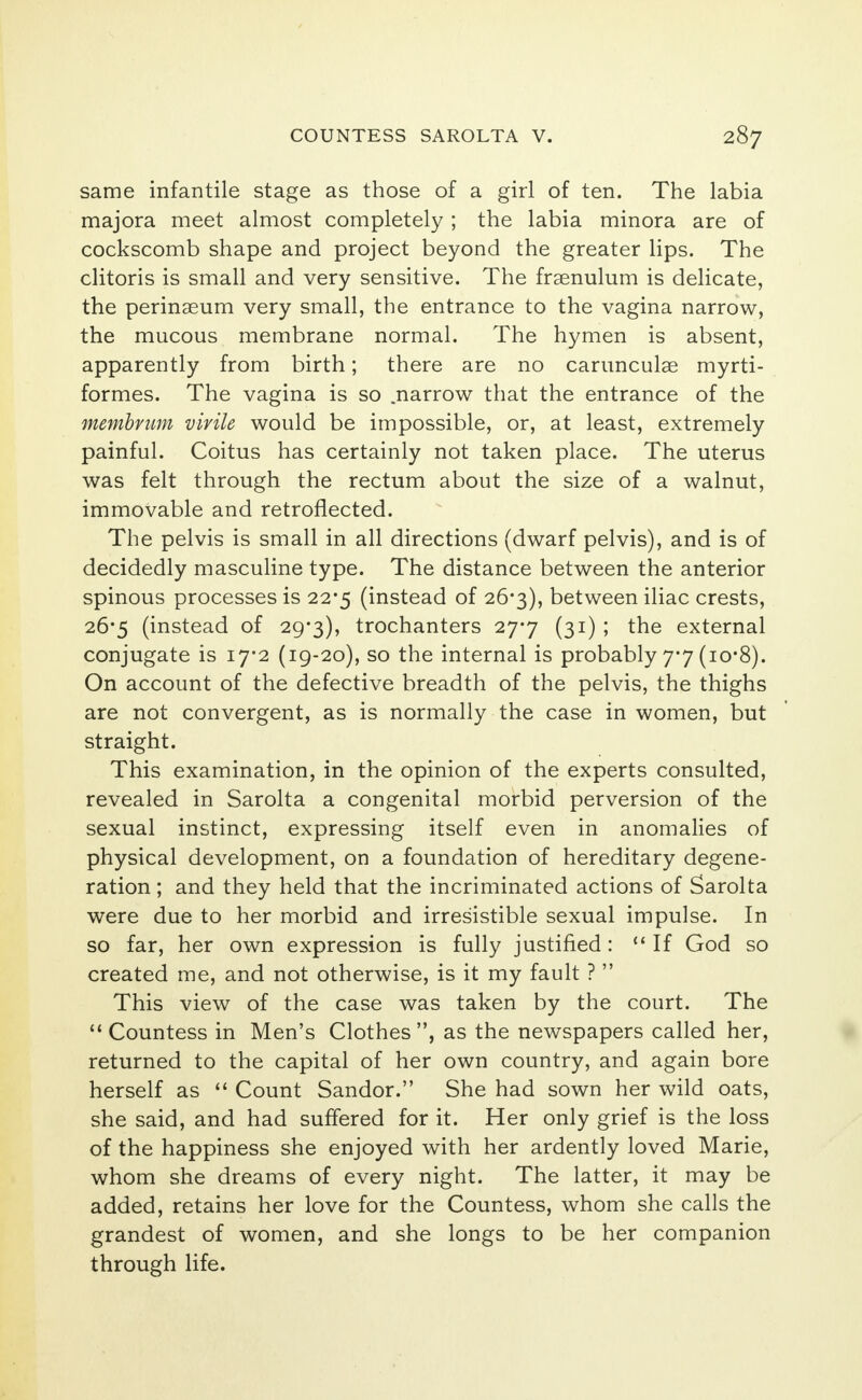 same infantile stage as those of a girl of ten. The labia majora meet almost completely ; the labia minora are of cockscomb shape and project beyond the greater lips. The clitoris is small and very sensitive. The frsenulum is delicate, the perinaeum very small, the entrance to the vagina narrow, the mucous membrane normal. The hymen is absent, apparently from birth; there are no carunculae myrti- formes. The vagina is so .narrow that the entrance of the membrum virile would be impossible, or, at least, extremely painful. Coitus has certainly not taken place. The uterus was felt through the rectum about the size of a walnut, immovable and retroflected. The pelvis is small in all directions (dwarf pelvis), and is of decidedly masculine type. The distance between the anterior spinous processes is 22*5 (instead of 26*3), between iliac crests, 26-5 (instead of 29-3), trochanters 277 (31) ; the external conjugate is 17*2 (19-20), so the internal is probably 7*7 (io*8). On account of the defective breadth of the pelvis, the thighs are not convergent, as is normally the case in women, but straight. This examination, in the opinion of the experts consulted, revealed in Sarolta a congenital morbid perversion of the sexual instinct, expressing itself even in anomalies of physical development, on a foundation of hereditary degene- ration ; and they held that the incriminated actions of Sarolta were due to her morbid and irresistible sexual impulse. In so far, her own expression is fully justified:  If God so created me, and not otherwise, is it my fault ?  This view of the case was taken by the court. The  Countess in Men's Clothes, as the newspapers called her, returned to the capital of her own country, and again bore herself as 11 Count Sandor. She had sown her wild oats, she said, and had suffered for it. Her only grief is the loss of the happiness she enjoyed with her ardently loved Marie, whom she dreams of every night. The latter, it may be added, retains her love for the Countess, whom she calls the grandest of women, and she longs to be her companion through life.