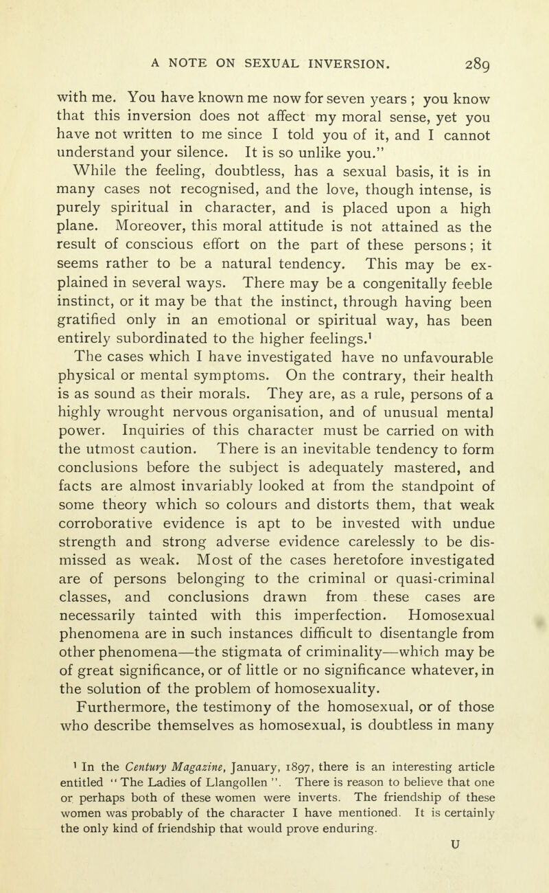 with me. You have known me now for seven years ; you know that this inversion does not affect my moral sense, yet you have not written to me since I told you of it, and I cannot understand your silence. It is so unlike you. While the feeling, doubtless, has a sexual basis, it is in many cases not recognised, and the love, though intense, is purely spiritual in character, and is placed upon a high plane. Moreover, this moral attitude is not attained as the result of conscious effort on the part of these persons; it seems rather to be a natural tendency. This may be ex- plained in several ways. There may be a congenitally feeble instinct, or it may be that the instinct, through having been gratified only in an emotional or spiritual way, has been entirely subordinated to the higher feelings.1 The cases which I have investigated have no unfavourable physical or mental symptoms. On the contrary, their health is as sound as their morals. They are, as a rule, persons of a highly wrought nervous organisation, and of unusual mental power. Inquiries of this character must be carried on with the utmost caution. There is an inevitable tendency to form conclusions before the subject is adequately mastered, and facts are almost invariably looked at from the standpoint of some theory which so colours and distorts them, that weak corroborative evidence is apt to be invested with undue strength and strong adverse evidence carelessly to be dis- missed as weak. Most of the cases heretofore investigated are of persons belonging to the criminal or quasi-criminal classes, and conclusions drawn from these cases are necessarily tainted with this imperfection. Homosexual phenomena are in such instances difficult to disentangle from other phenomena—the stigmata of criminality—which may be of great significance, or of little or no significance whatever, in the solution of the problem of homosexuality. Furthermore, the testimony of the homosexual, or of those who describe themselves as homosexual, is doubtless in many 1 In the Century Magazine, January, 1897, there is an interesting article entitled  The Ladies of Llangollen . There is reason to believe that one or perhaps both of these women were inverts. The friendship of these women was probably of the character I have mentioned. It is certainly the only kind of friendship that would prove enduring. U