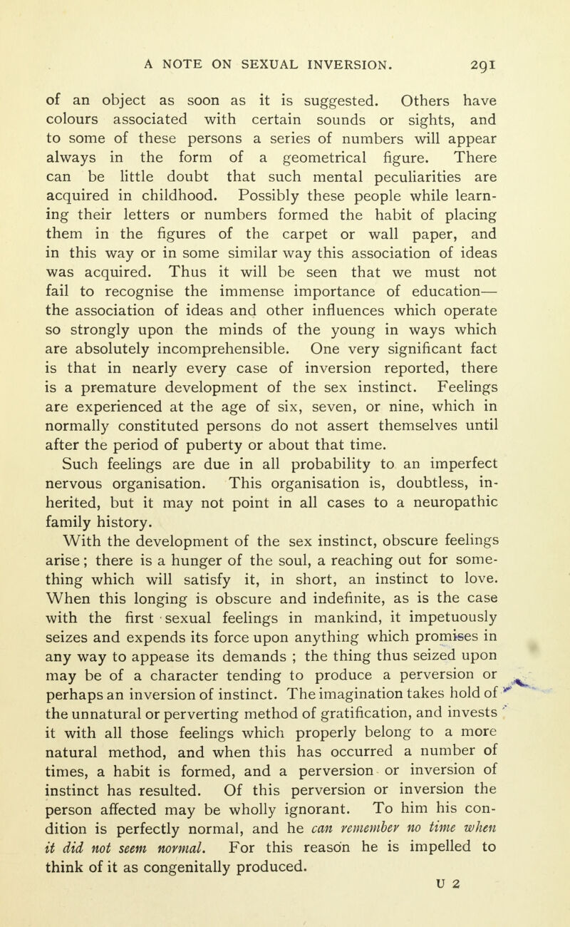 of an object as soon as it is suggested. Others have colours associated with certain sounds or sights, and to some of these persons a series of numbers will appear always in the form of a geometrical figure. There can be little doubt that such mental peculiarities are acquired in childhood. Possibly these people while learn- ing their letters or numbers formed the habit of placing them in the figures of the carpet or wall paper, and in this way or in some similar way this association of ideas was acquired. Thus it will be seen that we must not fail to recognise the immense importance of education— the association of ideas and other influences which operate so strongly upon the minds of the young in ways which are absolutely incomprehensible. One very significant fact is that in nearly every case of inversion reported, there is a premature development of the sex instinct. Feelings are experienced at the age of six, seven, or nine, which in normally constituted persons do not assert themselves until after the period of puberty or about that time. Such feelings are due in all probability to an imperfect nervous organisation. This organisation is, doubtless, in- herited, but it may not point in all cases to a neuropathic family history. With the development of the sex instinct, obscure feelings arise; there is a hunger of the soul, a reaching out for some- thing which will satisfy it, in short, an instinct to love. When this longing is obscure and indefinite, as is the case with the first sexual feelings in mankind, it impetuously seizes and expends its force upon anything which promises in any way to appease its demands ; the thing thus seized upon may be of a character tending to produce a perversion or perhaps an inversion of instinct. The imagination takes hold of the unnatural or perverting method of gratification, and invests it with all those feelings which properly belong to a more natural method, and when this has occurred a number of times, a habit is formed, and a perversion or inversion of instinct has resulted. Of this perversion or inversion the person affected may be wholly ignorant. To him his con- dition is perfectly normal, and he can vemembev no time when it did not seem normal. For this reason he is impelled to think of it as congenitally produced. U 2