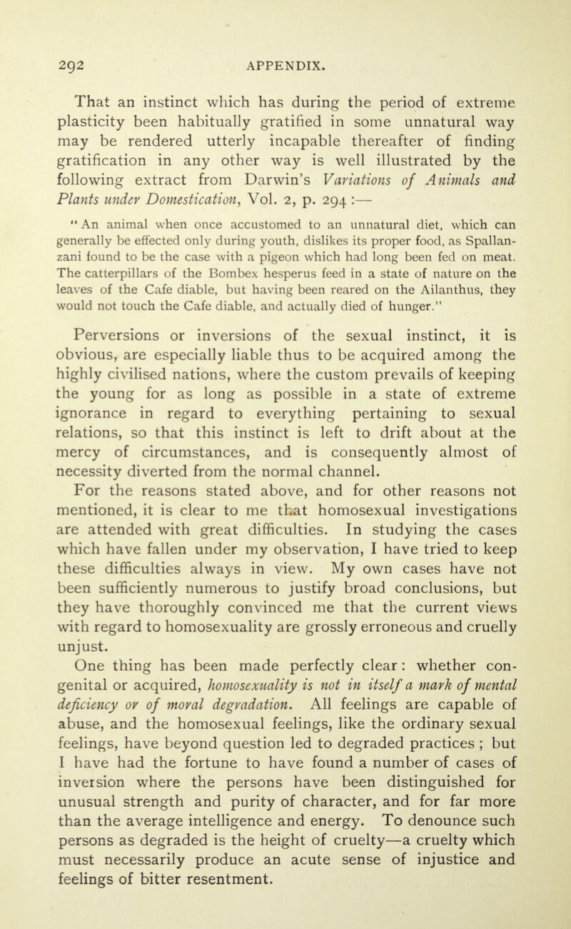 That an instinct which has during the period of extreme plasticity been habitually gratified in some unnatural way may be rendered utterly incapable thereafter of finding gratification in any other way is well illustrated by the following extract from Darwin's Variations of Animals and Plants under Domestication, Vol. 2, p. 294 :—  An animal when once accustomed to an unnatural diet, which can generally be effected only during youth, dislikes its proper food, as Spallan- zani found to be the case with a pigeon which had long been fed on meat. The catterpillars of the Bombex hesperus feed in a state of nature on the leaves of the Cafe diable, but having been reared on the Ailanthus, they would not touch the Cafe diable, and actually died of hunger. Perversions or inversions of the sexual instinct, it is obvious, are especially liable thus to be acquired among the highly civilised nations, where the custom prevails of keeping the young for as long as possible in a state of extreme ignorance in regard to everything pertaining to sexual relations, so that this instinct is left to drift about at the mercy of circumstances, and is consequently almost of necessity diverted from the normal channel. For the reasons stated above, and for other reasons not mentioned, it is clear to me that homosexual investigations are attended with great difficulties. In studying the cases which have fallen under my observation, I have tried to keep these difficulties always in view. My own cases have not been sufficiently numerous to justify broad conclusions, but they have thoroughly convinced me that the current views with regard to homosexuality are grossly erroneous and cruelly unjust. One thing has been made perfectly clear: whether con- genital or acquired, homosexuality is not in itself a mark of mental deficiency or of moral degradation. All feelings are capable of abuse, and the homosexual feelings, like the ordinary sexual feelings, have beyond question led to degraded practices ; but I have had the fortune to have found a number of cases of inversion where the persons have been distinguished for unusual strength and purity of character, and for far more than the average intelligence and energy. To denounce such persons as degraded is the height of cruelty—a cruelty which must necessarily produce an acute sense of injustice and feelings of bitter resentment.