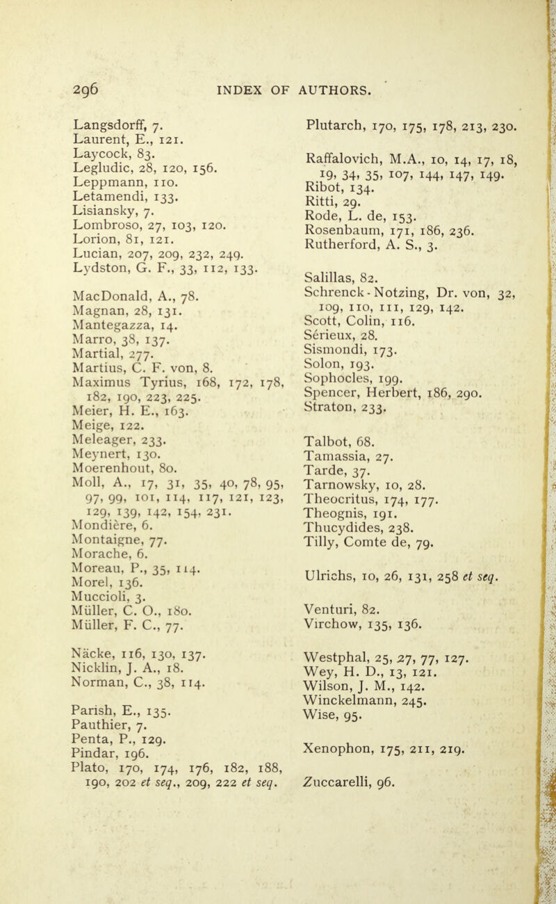 Langsdorff, 7. Laurent, E., 121. Laycock, 83. Legludic, 28, 120, 156. Leppmann, no. Letamendi, 133. Lisiansky, 7. Lombroso, 27, 103, 120. Lorion, 81, 121. Lucian, 207, 209, 232, 249. Lydston, G. F., 33, 112, 133. MacDonald, A., 78. Magnan, 28, 131. Mantegazza, 14. Marro, 38, 137. Martial, 277. Martius, C. F. von, 8. Maximus Tyrius, 168, 172, 178, 182, 190, 223, 225. Meier, H. E., 163. Meige, 122. Meleager, 233. Meynert, 130. Moerenhout, 80. Moll, A., 17, 31, 35, 40, 78, 95, 97, 99, 101, 114, 117, 121, 123, 129, 139, 142, 154, 231. Mondiere, 6. Montaigne, 77. Morache, 6. Moreau, P., 35, 114. Morel, 136. Muccioli, 3. Muller, C. O., 180. Miiller, F. C, 77. Nacke, 116, 130, 137. Nicklin, J. A., 18. Norman, C, 38, 114. Parish, E., 135. Pauthier, 7. Penta, P., 129. Pindar, 196. Plato, 170, 174, 176, 182, 188, 190, 202 et seq., 209, 222 et seq. Plutarch, 170, 175, 178, 213, 230 Raffalovich, M.A., 10, 14, 17, 18 *9> 34, 35, 107, 144, 147, 149. Ribot, 134. Ritti, 29. Rode, L. de, 153. Rosenbaum, 171, 186, 236. Rutherford, A. S., 3. Salillas, 82. Schrenck- Notzing, Dr. von, 32 109, no, in, 129, 142. Scott, Colin, 116. Serieux, 28. Sismondi, 173. Solon, 193. Sophocles, 199. Spencer, Herbert, 186, 290. Straton, 233. Talbot, 68. Tamassia, 27. Tarde, 37. Tarnowsky, 10, 28. Theocritus, 174, 177. Theognis, 191. Thucydides, 238. Tilly, Comte de, 79. Ulrichs, 10, 26, 131, 258 et seq. Venturi, 82. Virchow, 135, 136. Westphal, 25, 27, 77, 127. Wey, H. D., 13, 121. Wilson, J. M., 142. Winckelmann, 245. Wise, 95. Xenophon, 175, 211, 219. Zuccarelli, 96.